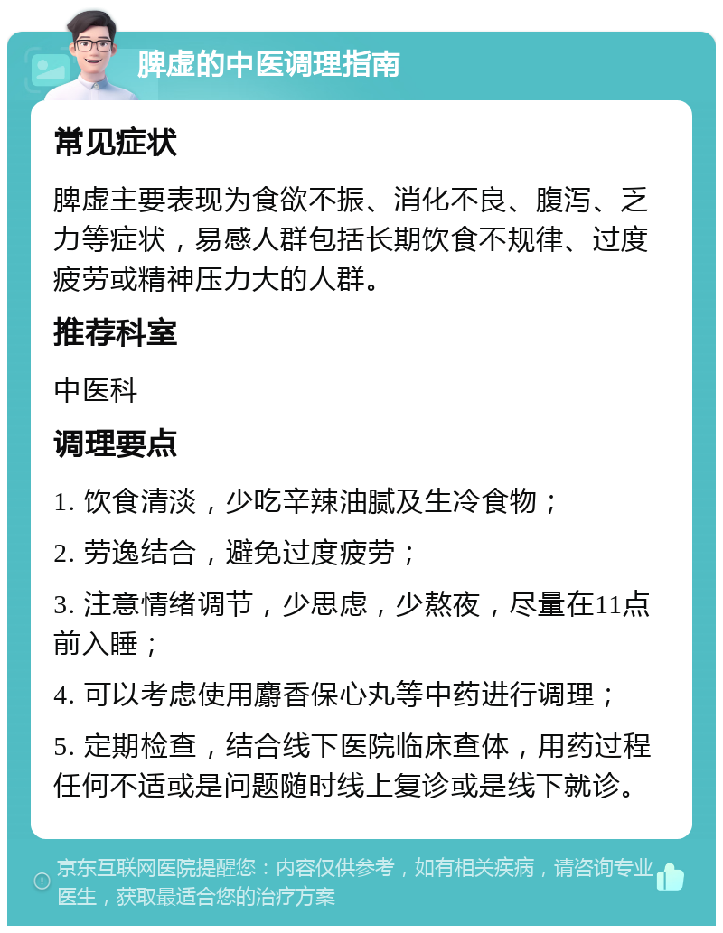 脾虚的中医调理指南 常见症状 脾虚主要表现为食欲不振、消化不良、腹泻、乏力等症状，易感人群包括长期饮食不规律、过度疲劳或精神压力大的人群。 推荐科室 中医科 调理要点 1. 饮食清淡，少吃辛辣油腻及生冷食物； 2. 劳逸结合，避免过度疲劳； 3. 注意情绪调节，少思虑，少熬夜，尽量在11点前入睡； 4. 可以考虑使用麝香保心丸等中药进行调理； 5. 定期检查，结合线下医院临床查体，用药过程任何不适或是问题随时线上复诊或是线下就诊。