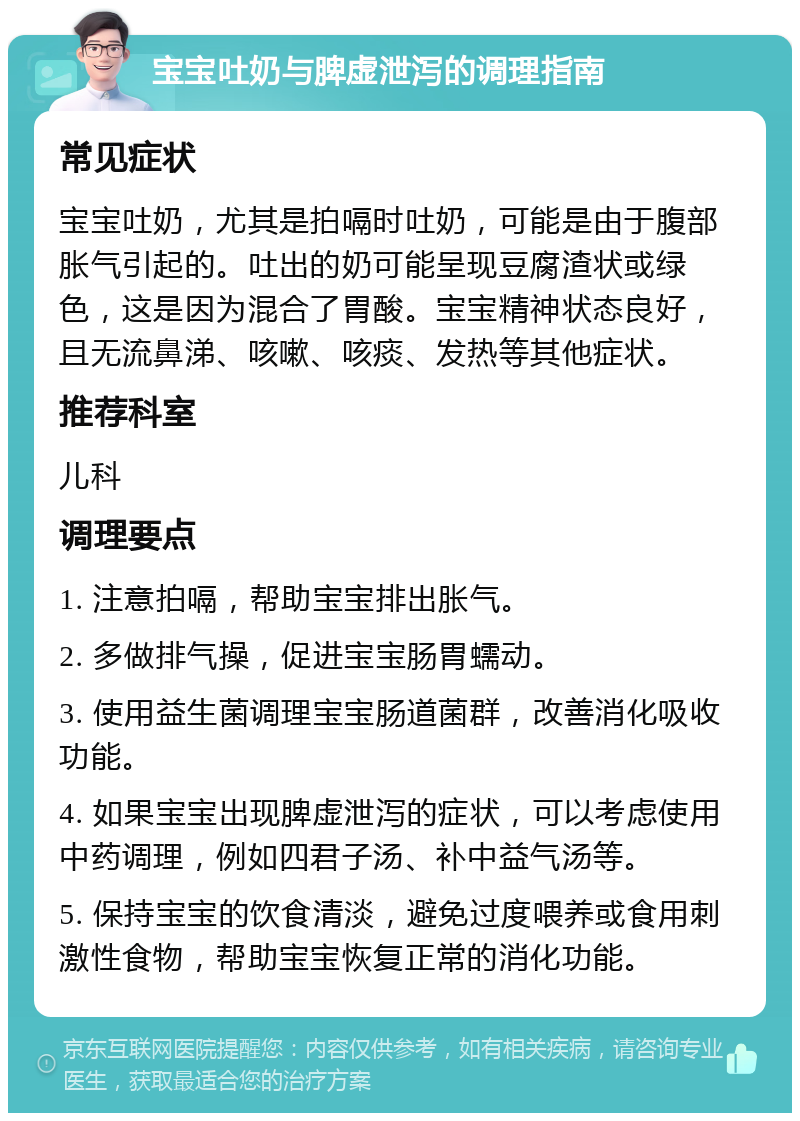 宝宝吐奶与脾虚泄泻的调理指南 常见症状 宝宝吐奶，尤其是拍嗝时吐奶，可能是由于腹部胀气引起的。吐出的奶可能呈现豆腐渣状或绿色，这是因为混合了胃酸。宝宝精神状态良好，且无流鼻涕、咳嗽、咳痰、发热等其他症状。 推荐科室 儿科 调理要点 1. 注意拍嗝，帮助宝宝排出胀气。 2. 多做排气操，促进宝宝肠胃蠕动。 3. 使用益生菌调理宝宝肠道菌群，改善消化吸收功能。 4. 如果宝宝出现脾虚泄泻的症状，可以考虑使用中药调理，例如四君子汤、补中益气汤等。 5. 保持宝宝的饮食清淡，避免过度喂养或食用刺激性食物，帮助宝宝恢复正常的消化功能。