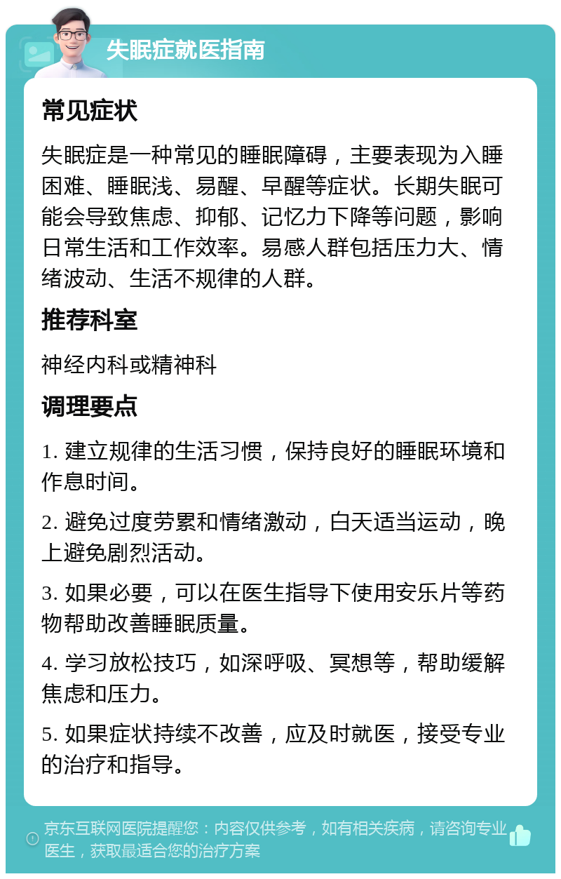 失眠症就医指南 常见症状 失眠症是一种常见的睡眠障碍，主要表现为入睡困难、睡眠浅、易醒、早醒等症状。长期失眠可能会导致焦虑、抑郁、记忆力下降等问题，影响日常生活和工作效率。易感人群包括压力大、情绪波动、生活不规律的人群。 推荐科室 神经内科或精神科 调理要点 1. 建立规律的生活习惯，保持良好的睡眠环境和作息时间。 2. 避免过度劳累和情绪激动，白天适当运动，晚上避免剧烈活动。 3. 如果必要，可以在医生指导下使用安乐片等药物帮助改善睡眠质量。 4. 学习放松技巧，如深呼吸、冥想等，帮助缓解焦虑和压力。 5. 如果症状持续不改善，应及时就医，接受专业的治疗和指导。