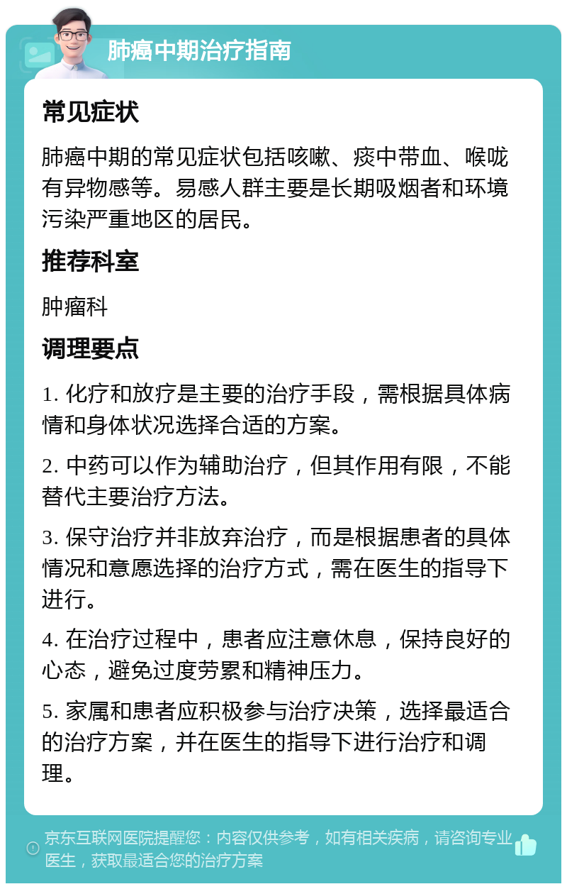 肺癌中期治疗指南 常见症状 肺癌中期的常见症状包括咳嗽、痰中带血、喉咙有异物感等。易感人群主要是长期吸烟者和环境污染严重地区的居民。 推荐科室 肿瘤科 调理要点 1. 化疗和放疗是主要的治疗手段，需根据具体病情和身体状况选择合适的方案。 2. 中药可以作为辅助治疗，但其作用有限，不能替代主要治疗方法。 3. 保守治疗并非放弃治疗，而是根据患者的具体情况和意愿选择的治疗方式，需在医生的指导下进行。 4. 在治疗过程中，患者应注意休息，保持良好的心态，避免过度劳累和精神压力。 5. 家属和患者应积极参与治疗决策，选择最适合的治疗方案，并在医生的指导下进行治疗和调理。