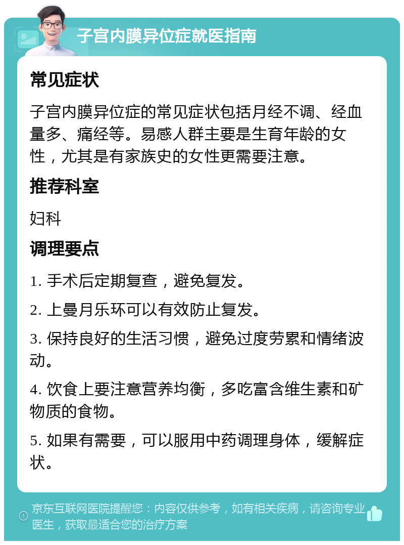 子宫内膜异位症就医指南 常见症状 子宫内膜异位症的常见症状包括月经不调、经血量多、痛经等。易感人群主要是生育年龄的女性，尤其是有家族史的女性更需要注意。 推荐科室 妇科 调理要点 1. 手术后定期复查，避免复发。 2. 上曼月乐环可以有效防止复发。 3. 保持良好的生活习惯，避免过度劳累和情绪波动。 4. 饮食上要注意营养均衡，多吃富含维生素和矿物质的食物。 5. 如果有需要，可以服用中药调理身体，缓解症状。