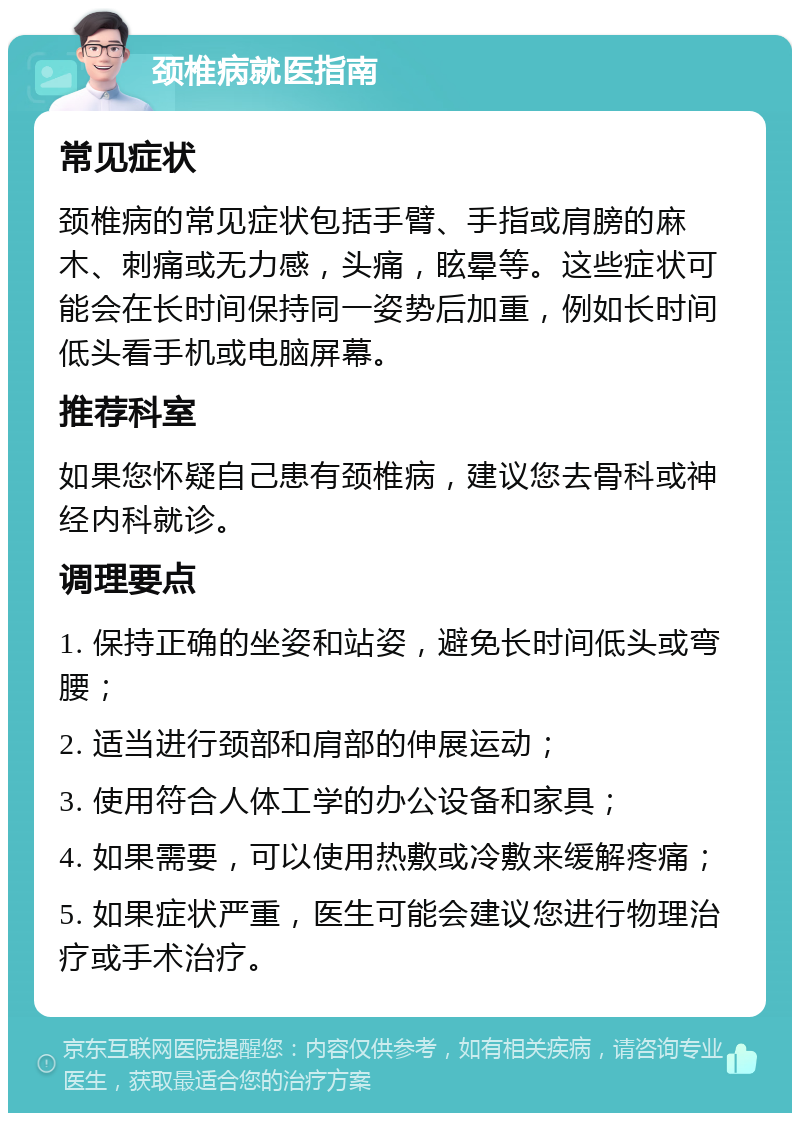 颈椎病就医指南 常见症状 颈椎病的常见症状包括手臂、手指或肩膀的麻木、刺痛或无力感，头痛，眩晕等。这些症状可能会在长时间保持同一姿势后加重，例如长时间低头看手机或电脑屏幕。 推荐科室 如果您怀疑自己患有颈椎病，建议您去骨科或神经内科就诊。 调理要点 1. 保持正确的坐姿和站姿，避免长时间低头或弯腰； 2. 适当进行颈部和肩部的伸展运动； 3. 使用符合人体工学的办公设备和家具； 4. 如果需要，可以使用热敷或冷敷来缓解疼痛； 5. 如果症状严重，医生可能会建议您进行物理治疗或手术治疗。