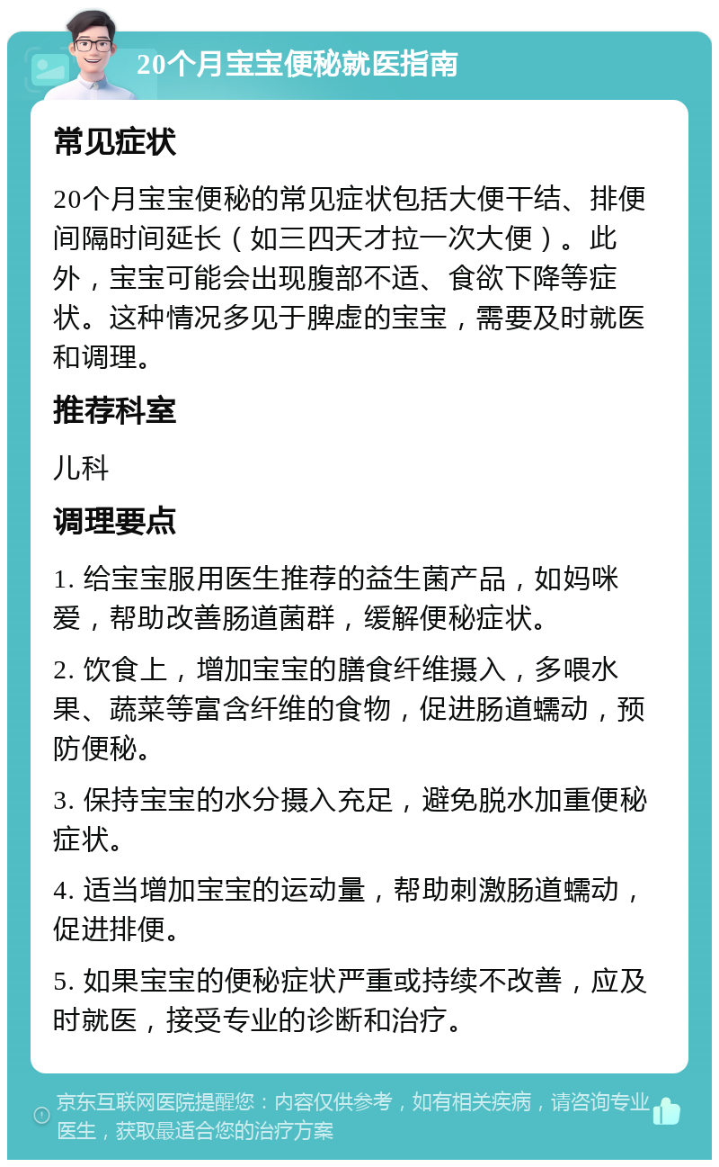 20个月宝宝便秘就医指南 常见症状 20个月宝宝便秘的常见症状包括大便干结、排便间隔时间延长（如三四天才拉一次大便）。此外，宝宝可能会出现腹部不适、食欲下降等症状。这种情况多见于脾虚的宝宝，需要及时就医和调理。 推荐科室 儿科 调理要点 1. 给宝宝服用医生推荐的益生菌产品，如妈咪爱，帮助改善肠道菌群，缓解便秘症状。 2. 饮食上，增加宝宝的膳食纤维摄入，多喂水果、蔬菜等富含纤维的食物，促进肠道蠕动，预防便秘。 3. 保持宝宝的水分摄入充足，避免脱水加重便秘症状。 4. 适当增加宝宝的运动量，帮助刺激肠道蠕动，促进排便。 5. 如果宝宝的便秘症状严重或持续不改善，应及时就医，接受专业的诊断和治疗。