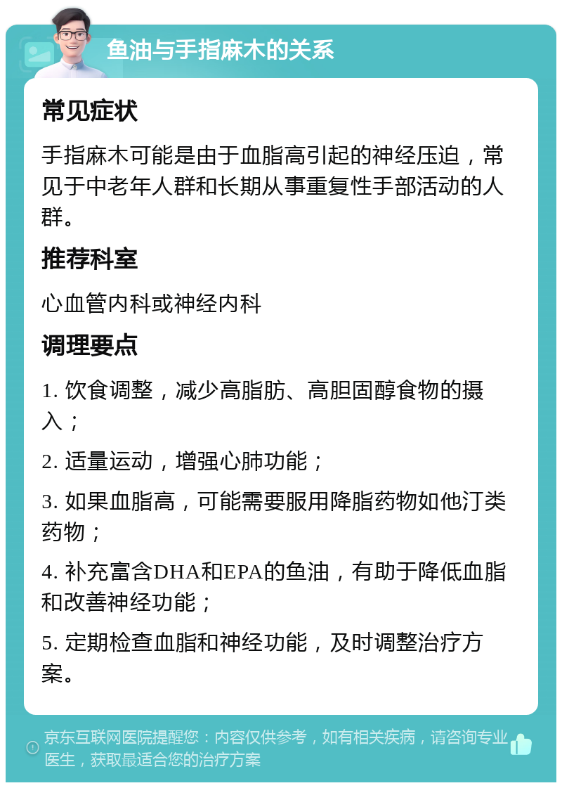 鱼油与手指麻木的关系 常见症状 手指麻木可能是由于血脂高引起的神经压迫，常见于中老年人群和长期从事重复性手部活动的人群。 推荐科室 心血管内科或神经内科 调理要点 1. 饮食调整，减少高脂肪、高胆固醇食物的摄入； 2. 适量运动，增强心肺功能； 3. 如果血脂高，可能需要服用降脂药物如他汀类药物； 4. 补充富含DHA和EPA的鱼油，有助于降低血脂和改善神经功能； 5. 定期检查血脂和神经功能，及时调整治疗方案。