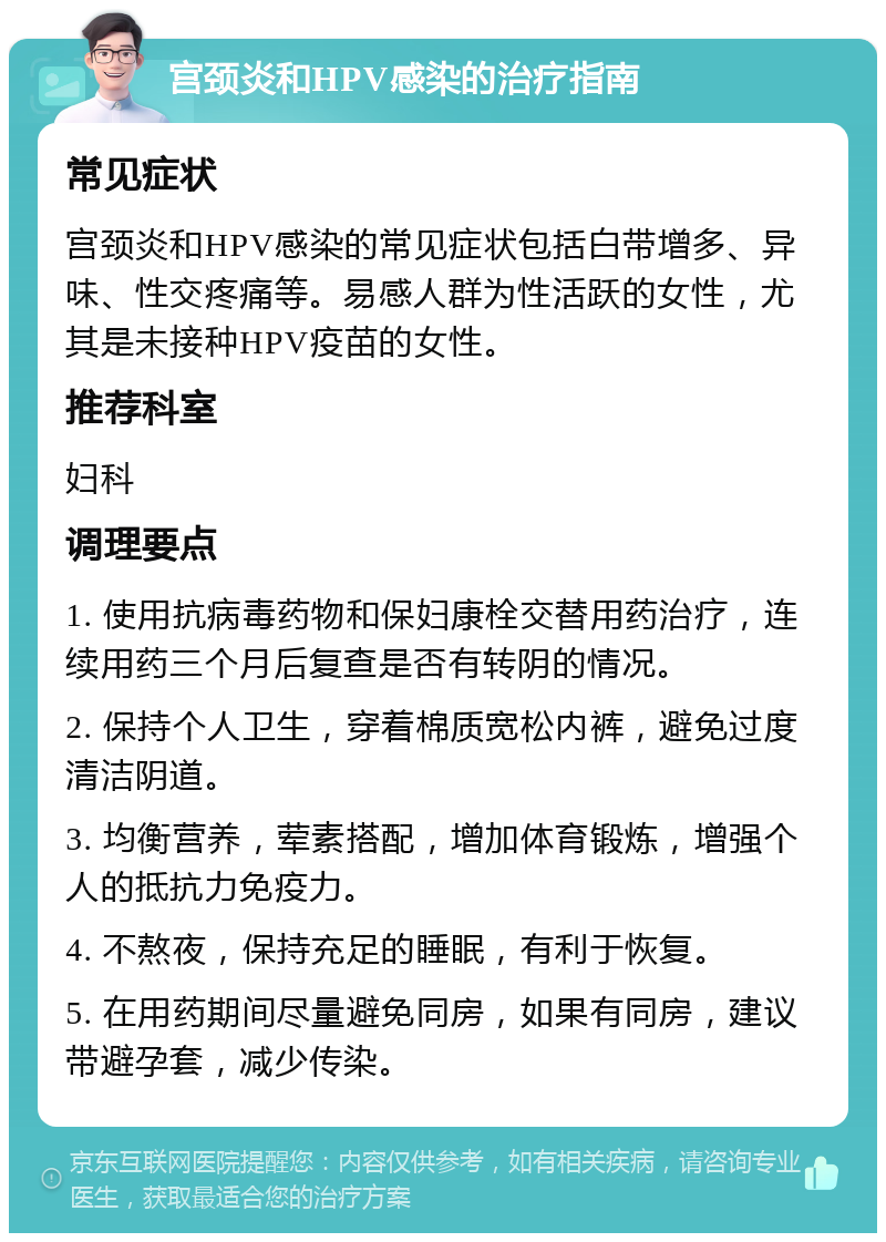 宫颈炎和HPV感染的治疗指南 常见症状 宫颈炎和HPV感染的常见症状包括白带增多、异味、性交疼痛等。易感人群为性活跃的女性，尤其是未接种HPV疫苗的女性。 推荐科室 妇科 调理要点 1. 使用抗病毒药物和保妇康栓交替用药治疗，连续用药三个月后复查是否有转阴的情况。 2. 保持个人卫生，穿着棉质宽松内裤，避免过度清洁阴道。 3. 均衡营养，荤素搭配，增加体育锻炼，增强个人的抵抗力免疫力。 4. 不熬夜，保持充足的睡眠，有利于恢复。 5. 在用药期间尽量避免同房，如果有同房，建议带避孕套，减少传染。