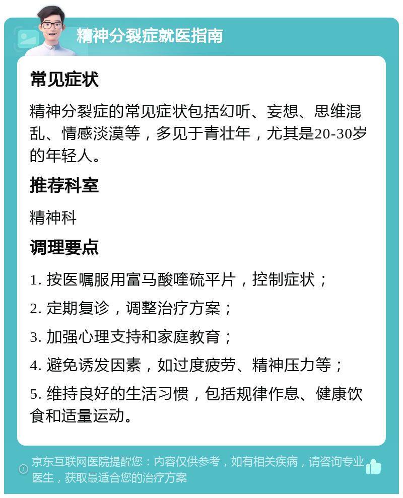 精神分裂症就医指南 常见症状 精神分裂症的常见症状包括幻听、妄想、思维混乱、情感淡漠等，多见于青壮年，尤其是20-30岁的年轻人。 推荐科室 精神科 调理要点 1. 按医嘱服用富马酸喹硫平片，控制症状； 2. 定期复诊，调整治疗方案； 3. 加强心理支持和家庭教育； 4. 避免诱发因素，如过度疲劳、精神压力等； 5. 维持良好的生活习惯，包括规律作息、健康饮食和适量运动。