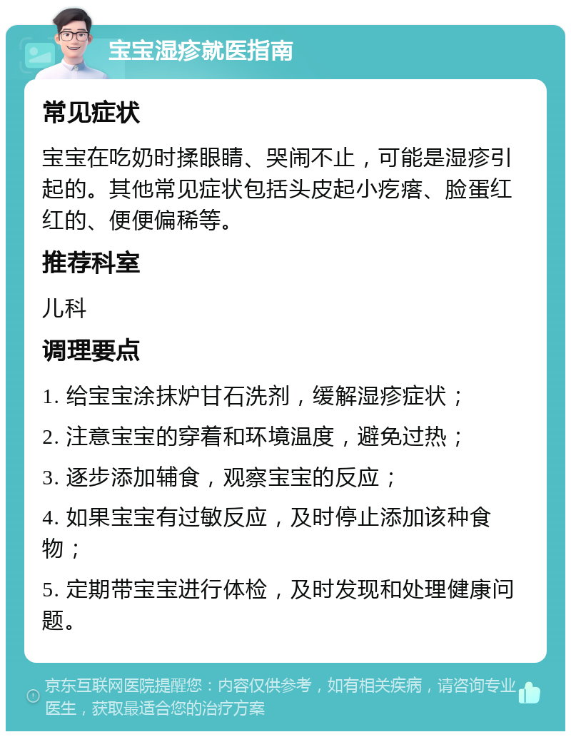 宝宝湿疹就医指南 常见症状 宝宝在吃奶时揉眼睛、哭闹不止，可能是湿疹引起的。其他常见症状包括头皮起小疙瘩、脸蛋红红的、便便偏稀等。 推荐科室 儿科 调理要点 1. 给宝宝涂抹炉甘石洗剂，缓解湿疹症状； 2. 注意宝宝的穿着和环境温度，避免过热； 3. 逐步添加辅食，观察宝宝的反应； 4. 如果宝宝有过敏反应，及时停止添加该种食物； 5. 定期带宝宝进行体检，及时发现和处理健康问题。