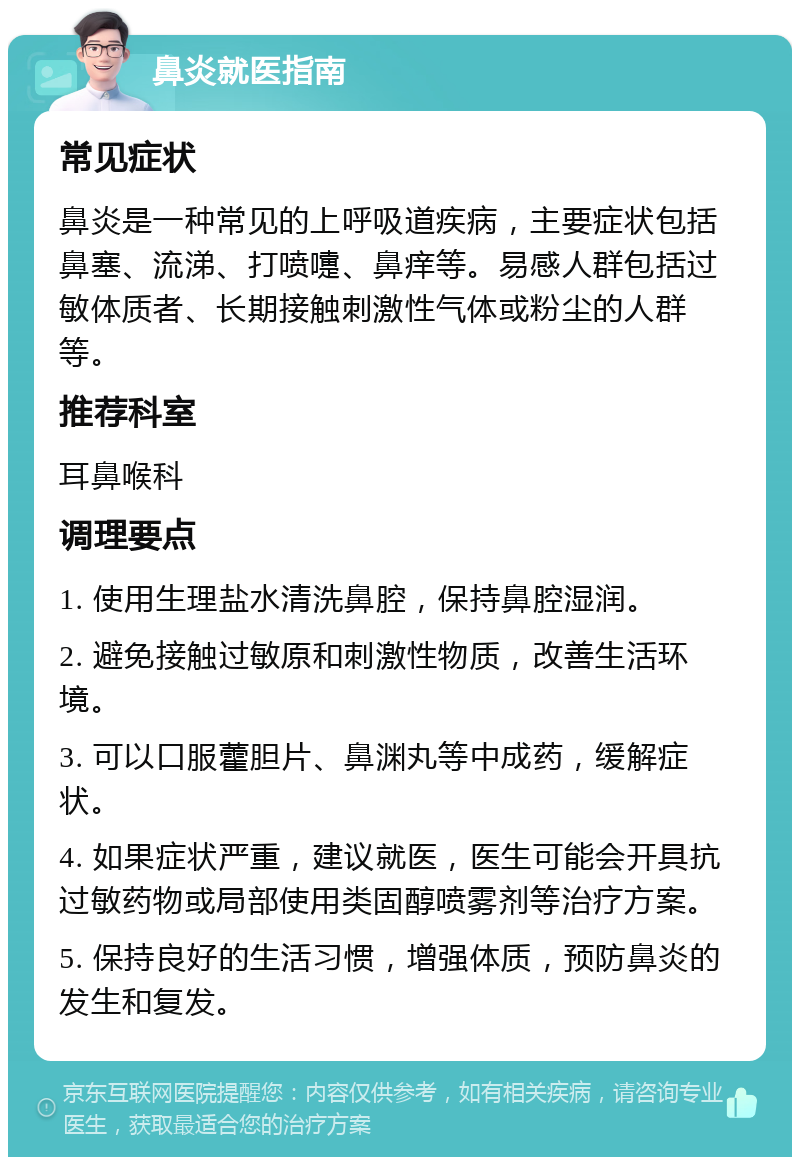 鼻炎就医指南 常见症状 鼻炎是一种常见的上呼吸道疾病，主要症状包括鼻塞、流涕、打喷嚏、鼻痒等。易感人群包括过敏体质者、长期接触刺激性气体或粉尘的人群等。 推荐科室 耳鼻喉科 调理要点 1. 使用生理盐水清洗鼻腔，保持鼻腔湿润。 2. 避免接触过敏原和刺激性物质，改善生活环境。 3. 可以口服藿胆片、鼻渊丸等中成药，缓解症状。 4. 如果症状严重，建议就医，医生可能会开具抗过敏药物或局部使用类固醇喷雾剂等治疗方案。 5. 保持良好的生活习惯，增强体质，预防鼻炎的发生和复发。