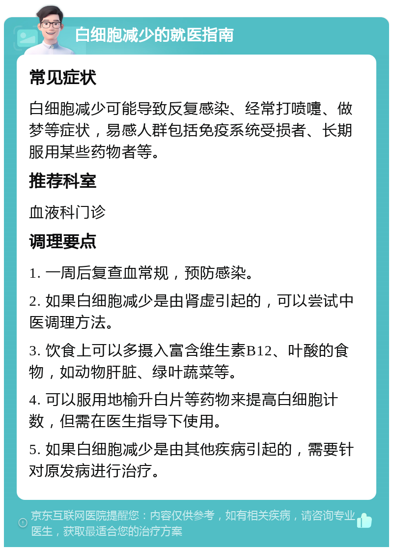 白细胞减少的就医指南 常见症状 白细胞减少可能导致反复感染、经常打喷嚏、做梦等症状，易感人群包括免疫系统受损者、长期服用某些药物者等。 推荐科室 血液科门诊 调理要点 1. 一周后复查血常规，预防感染。 2. 如果白细胞减少是由肾虚引起的，可以尝试中医调理方法。 3. 饮食上可以多摄入富含维生素B12、叶酸的食物，如动物肝脏、绿叶蔬菜等。 4. 可以服用地榆升白片等药物来提高白细胞计数，但需在医生指导下使用。 5. 如果白细胞减少是由其他疾病引起的，需要针对原发病进行治疗。