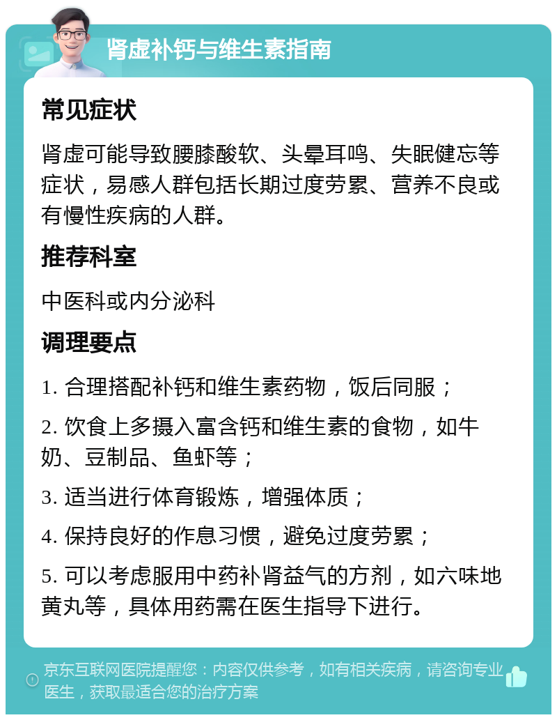 肾虚补钙与维生素指南 常见症状 肾虚可能导致腰膝酸软、头晕耳鸣、失眠健忘等症状，易感人群包括长期过度劳累、营养不良或有慢性疾病的人群。 推荐科室 中医科或内分泌科 调理要点 1. 合理搭配补钙和维生素药物，饭后同服； 2. 饮食上多摄入富含钙和维生素的食物，如牛奶、豆制品、鱼虾等； 3. 适当进行体育锻炼，增强体质； 4. 保持良好的作息习惯，避免过度劳累； 5. 可以考虑服用中药补肾益气的方剂，如六味地黄丸等，具体用药需在医生指导下进行。