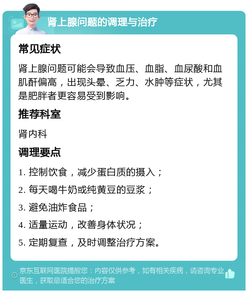 肾上腺问题的调理与治疗 常见症状 肾上腺问题可能会导致血压、血脂、血尿酸和血肌酐偏高，出现头晕、乏力、水肿等症状，尤其是肥胖者更容易受到影响。 推荐科室 肾内科 调理要点 1. 控制饮食，减少蛋白质的摄入； 2. 每天喝牛奶或纯黄豆的豆浆； 3. 避免油炸食品； 4. 适量运动，改善身体状况； 5. 定期复查，及时调整治疗方案。