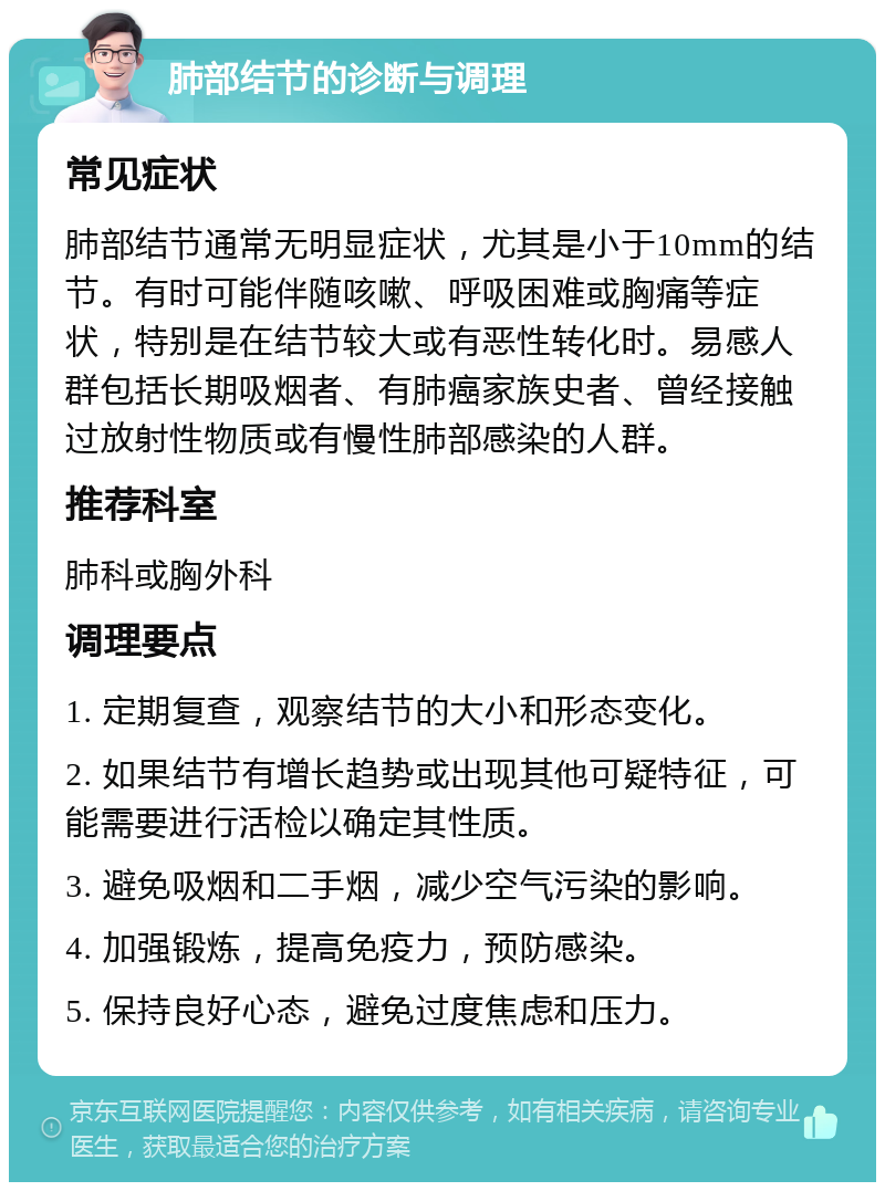 肺部结节的诊断与调理 常见症状 肺部结节通常无明显症状，尤其是小于10mm的结节。有时可能伴随咳嗽、呼吸困难或胸痛等症状，特别是在结节较大或有恶性转化时。易感人群包括长期吸烟者、有肺癌家族史者、曾经接触过放射性物质或有慢性肺部感染的人群。 推荐科室 肺科或胸外科 调理要点 1. 定期复查，观察结节的大小和形态变化。 2. 如果结节有增长趋势或出现其他可疑特征，可能需要进行活检以确定其性质。 3. 避免吸烟和二手烟，减少空气污染的影响。 4. 加强锻炼，提高免疫力，预防感染。 5. 保持良好心态，避免过度焦虑和压力。