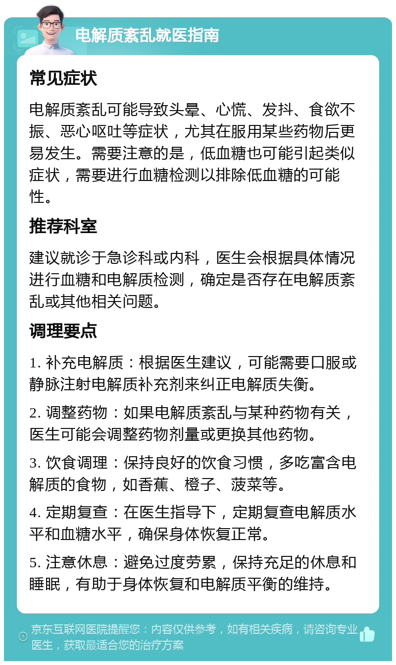 电解质紊乱就医指南 常见症状 电解质紊乱可能导致头晕、心慌、发抖、食欲不振、恶心呕吐等症状，尤其在服用某些药物后更易发生。需要注意的是，低血糖也可能引起类似症状，需要进行血糖检测以排除低血糖的可能性。 推荐科室 建议就诊于急诊科或内科，医生会根据具体情况进行血糖和电解质检测，确定是否存在电解质紊乱或其他相关问题。 调理要点 1. 补充电解质：根据医生建议，可能需要口服或静脉注射电解质补充剂来纠正电解质失衡。 2. 调整药物：如果电解质紊乱与某种药物有关，医生可能会调整药物剂量或更换其他药物。 3. 饮食调理：保持良好的饮食习惯，多吃富含电解质的食物，如香蕉、橙子、菠菜等。 4. 定期复查：在医生指导下，定期复查电解质水平和血糖水平，确保身体恢复正常。 5. 注意休息：避免过度劳累，保持充足的休息和睡眠，有助于身体恢复和电解质平衡的维持。