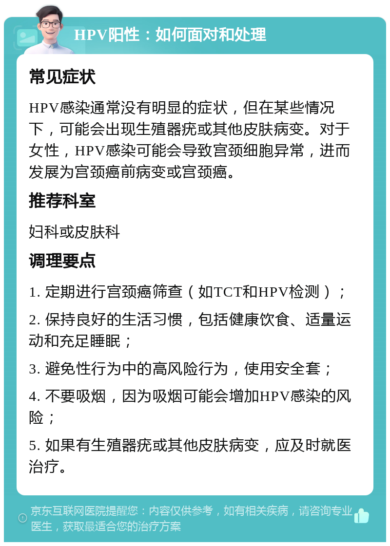 HPV阳性：如何面对和处理 常见症状 HPV感染通常没有明显的症状，但在某些情况下，可能会出现生殖器疣或其他皮肤病变。对于女性，HPV感染可能会导致宫颈细胞异常，进而发展为宫颈癌前病变或宫颈癌。 推荐科室 妇科或皮肤科 调理要点 1. 定期进行宫颈癌筛查（如TCT和HPV检测）； 2. 保持良好的生活习惯，包括健康饮食、适量运动和充足睡眠； 3. 避免性行为中的高风险行为，使用安全套； 4. 不要吸烟，因为吸烟可能会增加HPV感染的风险； 5. 如果有生殖器疣或其他皮肤病变，应及时就医治疗。