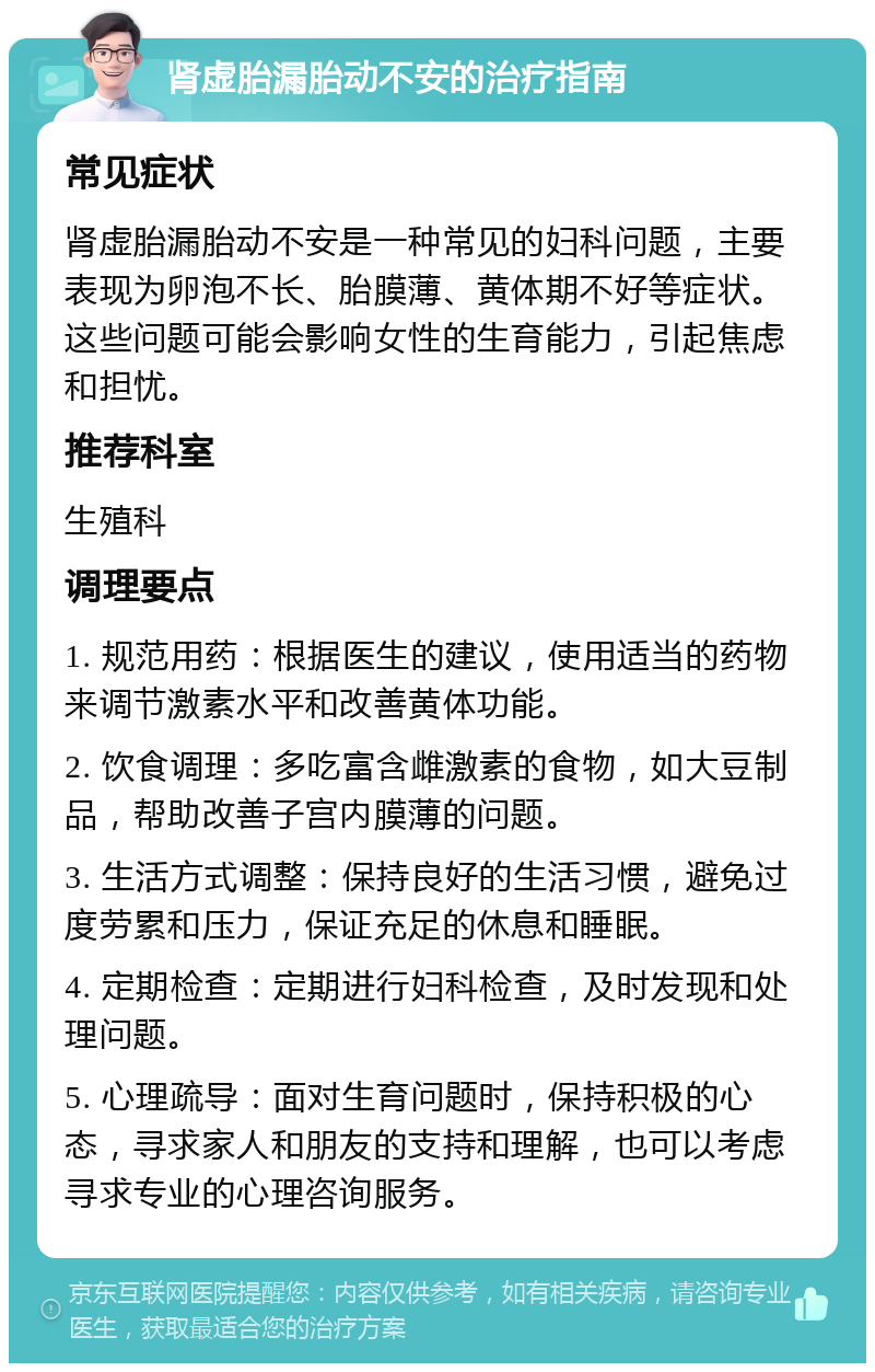 肾虚胎漏胎动不安的治疗指南 常见症状 肾虚胎漏胎动不安是一种常见的妇科问题，主要表现为卵泡不长、胎膜薄、黄体期不好等症状。这些问题可能会影响女性的生育能力，引起焦虑和担忧。 推荐科室 生殖科 调理要点 1. 规范用药：根据医生的建议，使用适当的药物来调节激素水平和改善黄体功能。 2. 饮食调理：多吃富含雌激素的食物，如大豆制品，帮助改善子宫内膜薄的问题。 3. 生活方式调整：保持良好的生活习惯，避免过度劳累和压力，保证充足的休息和睡眠。 4. 定期检查：定期进行妇科检查，及时发现和处理问题。 5. 心理疏导：面对生育问题时，保持积极的心态，寻求家人和朋友的支持和理解，也可以考虑寻求专业的心理咨询服务。