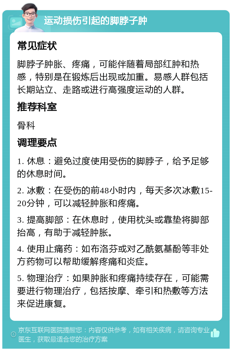 运动损伤引起的脚脖子肿 常见症状 脚脖子肿胀、疼痛，可能伴随着局部红肿和热感，特别是在锻炼后出现或加重。易感人群包括长期站立、走路或进行高强度运动的人群。 推荐科室 骨科 调理要点 1. 休息：避免过度使用受伤的脚脖子，给予足够的休息时间。 2. 冰敷：在受伤的前48小时内，每天多次冰敷15-20分钟，可以减轻肿胀和疼痛。 3. 提高脚部：在休息时，使用枕头或靠垫将脚部抬高，有助于减轻肿胀。 4. 使用止痛药：如布洛芬或对乙酰氨基酚等非处方药物可以帮助缓解疼痛和炎症。 5. 物理治疗：如果肿胀和疼痛持续存在，可能需要进行物理治疗，包括按摩、牵引和热敷等方法来促进康复。