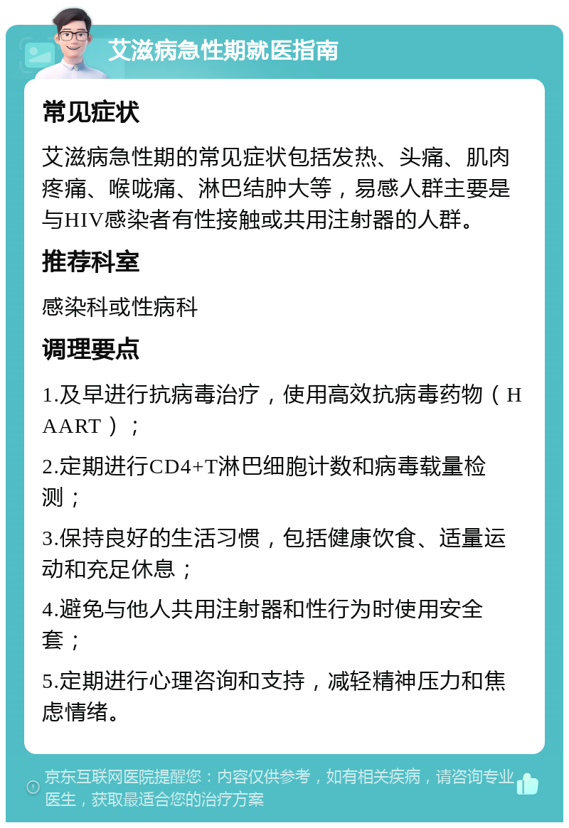 艾滋病急性期就医指南 常见症状 艾滋病急性期的常见症状包括发热、头痛、肌肉疼痛、喉咙痛、淋巴结肿大等，易感人群主要是与HIV感染者有性接触或共用注射器的人群。 推荐科室 感染科或性病科 调理要点 1.及早进行抗病毒治疗，使用高效抗病毒药物（HAART）； 2.定期进行CD4+T淋巴细胞计数和病毒载量检测； 3.保持良好的生活习惯，包括健康饮食、适量运动和充足休息； 4.避免与他人共用注射器和性行为时使用安全套； 5.定期进行心理咨询和支持，减轻精神压力和焦虑情绪。