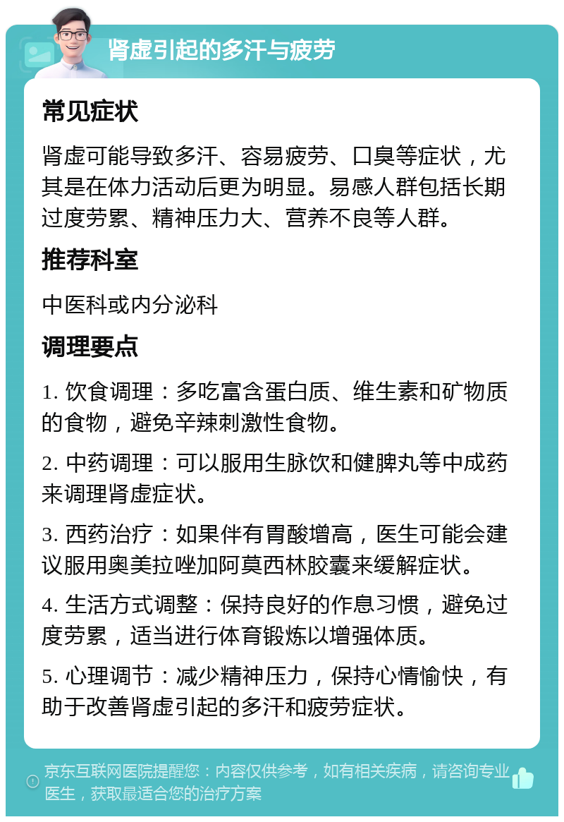 肾虚引起的多汗与疲劳 常见症状 肾虚可能导致多汗、容易疲劳、口臭等症状，尤其是在体力活动后更为明显。易感人群包括长期过度劳累、精神压力大、营养不良等人群。 推荐科室 中医科或内分泌科 调理要点 1. 饮食调理：多吃富含蛋白质、维生素和矿物质的食物，避免辛辣刺激性食物。 2. 中药调理：可以服用生脉饮和健脾丸等中成药来调理肾虚症状。 3. 西药治疗：如果伴有胃酸增高，医生可能会建议服用奥美拉唑加阿莫西林胶囊来缓解症状。 4. 生活方式调整：保持良好的作息习惯，避免过度劳累，适当进行体育锻炼以增强体质。 5. 心理调节：减少精神压力，保持心情愉快，有助于改善肾虚引起的多汗和疲劳症状。