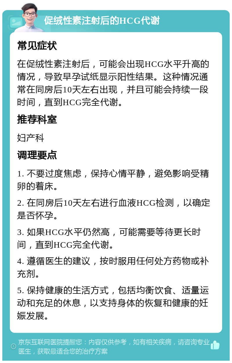 促绒性素注射后的HCG代谢 常见症状 在促绒性素注射后，可能会出现HCG水平升高的情况，导致早孕试纸显示阳性结果。这种情况通常在同房后10天左右出现，并且可能会持续一段时间，直到HCG完全代谢。 推荐科室 妇产科 调理要点 1. 不要过度焦虑，保持心情平静，避免影响受精卵的着床。 2. 在同房后10天左右进行血液HCG检测，以确定是否怀孕。 3. 如果HCG水平仍然高，可能需要等待更长时间，直到HCG完全代谢。 4. 遵循医生的建议，按时服用任何处方药物或补充剂。 5. 保持健康的生活方式，包括均衡饮食、适量运动和充足的休息，以支持身体的恢复和健康的妊娠发展。