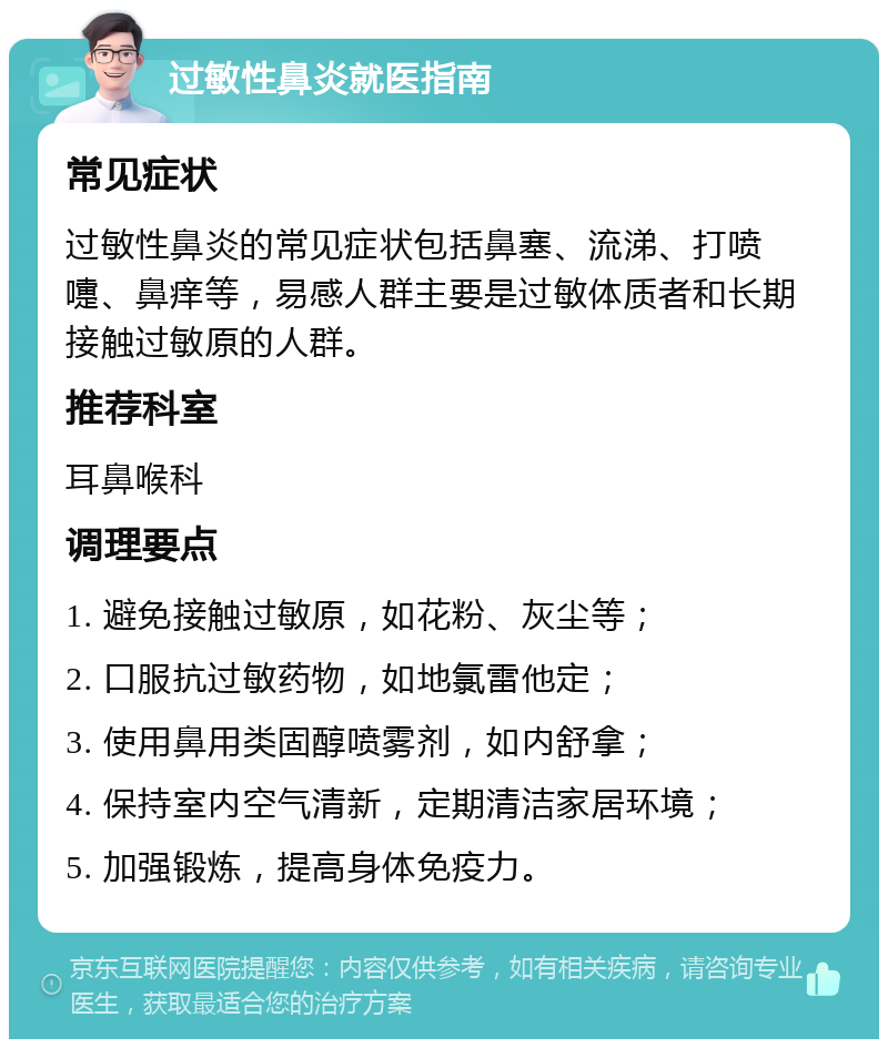 过敏性鼻炎就医指南 常见症状 过敏性鼻炎的常见症状包括鼻塞、流涕、打喷嚏、鼻痒等，易感人群主要是过敏体质者和长期接触过敏原的人群。 推荐科室 耳鼻喉科 调理要点 1. 避免接触过敏原，如花粉、灰尘等； 2. 口服抗过敏药物，如地氯雷他定； 3. 使用鼻用类固醇喷雾剂，如内舒拿； 4. 保持室内空气清新，定期清洁家居环境； 5. 加强锻炼，提高身体免疫力。