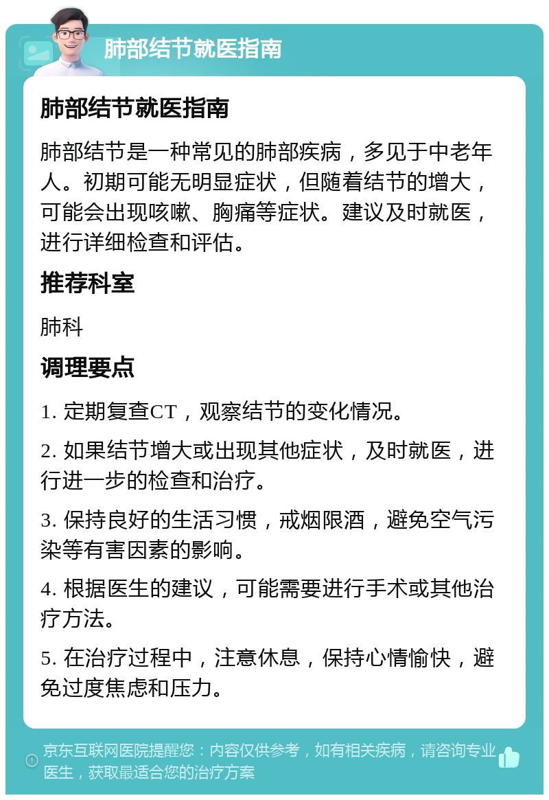 肺部结节就医指南 肺部结节就医指南 肺部结节是一种常见的肺部疾病，多见于中老年人。初期可能无明显症状，但随着结节的增大，可能会出现咳嗽、胸痛等症状。建议及时就医，进行详细检查和评估。 推荐科室 肺科 调理要点 1. 定期复查CT，观察结节的变化情况。 2. 如果结节增大或出现其他症状，及时就医，进行进一步的检查和治疗。 3. 保持良好的生活习惯，戒烟限酒，避免空气污染等有害因素的影响。 4. 根据医生的建议，可能需要进行手术或其他治疗方法。 5. 在治疗过程中，注意休息，保持心情愉快，避免过度焦虑和压力。