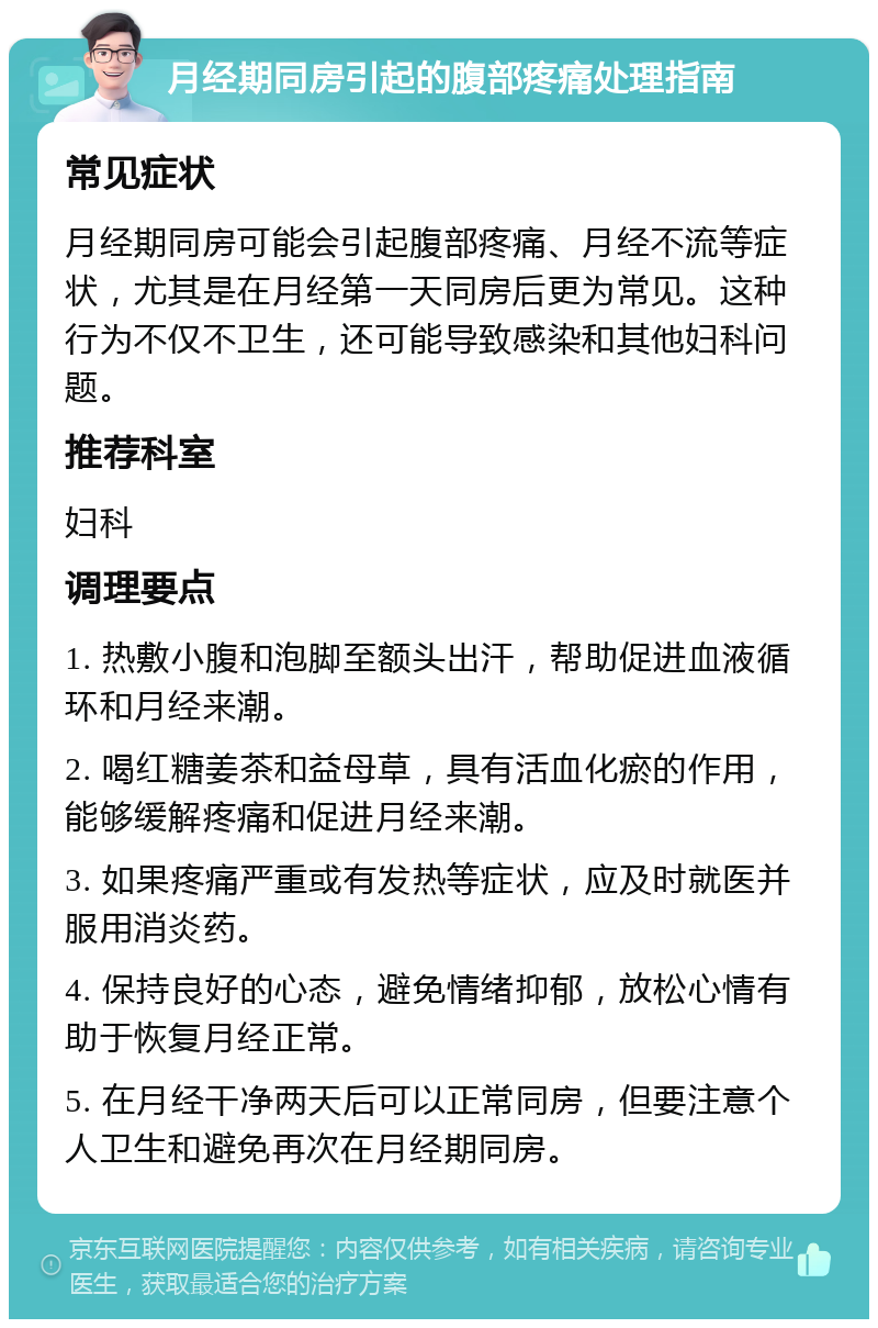 月经期同房引起的腹部疼痛处理指南 常见症状 月经期同房可能会引起腹部疼痛、月经不流等症状，尤其是在月经第一天同房后更为常见。这种行为不仅不卫生，还可能导致感染和其他妇科问题。 推荐科室 妇科 调理要点 1. 热敷小腹和泡脚至额头出汗，帮助促进血液循环和月经来潮。 2. 喝红糖姜茶和益母草，具有活血化瘀的作用，能够缓解疼痛和促进月经来潮。 3. 如果疼痛严重或有发热等症状，应及时就医并服用消炎药。 4. 保持良好的心态，避免情绪抑郁，放松心情有助于恢复月经正常。 5. 在月经干净两天后可以正常同房，但要注意个人卫生和避免再次在月经期同房。