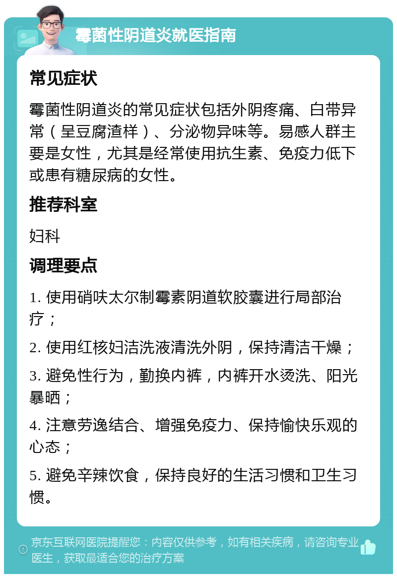 霉菌性阴道炎就医指南 常见症状 霉菌性阴道炎的常见症状包括外阴疼痛、白带异常（呈豆腐渣样）、分泌物异味等。易感人群主要是女性，尤其是经常使用抗生素、免疫力低下或患有糖尿病的女性。 推荐科室 妇科 调理要点 1. 使用硝呋太尔制霉素阴道软胶囊进行局部治疗； 2. 使用红核妇洁洗液清洗外阴，保持清洁干燥； 3. 避免性行为，勤换内裤，内裤开水烫洗、阳光暴晒； 4. 注意劳逸结合、增强免疫力、保持愉快乐观的心态； 5. 避免辛辣饮食，保持良好的生活习惯和卫生习惯。