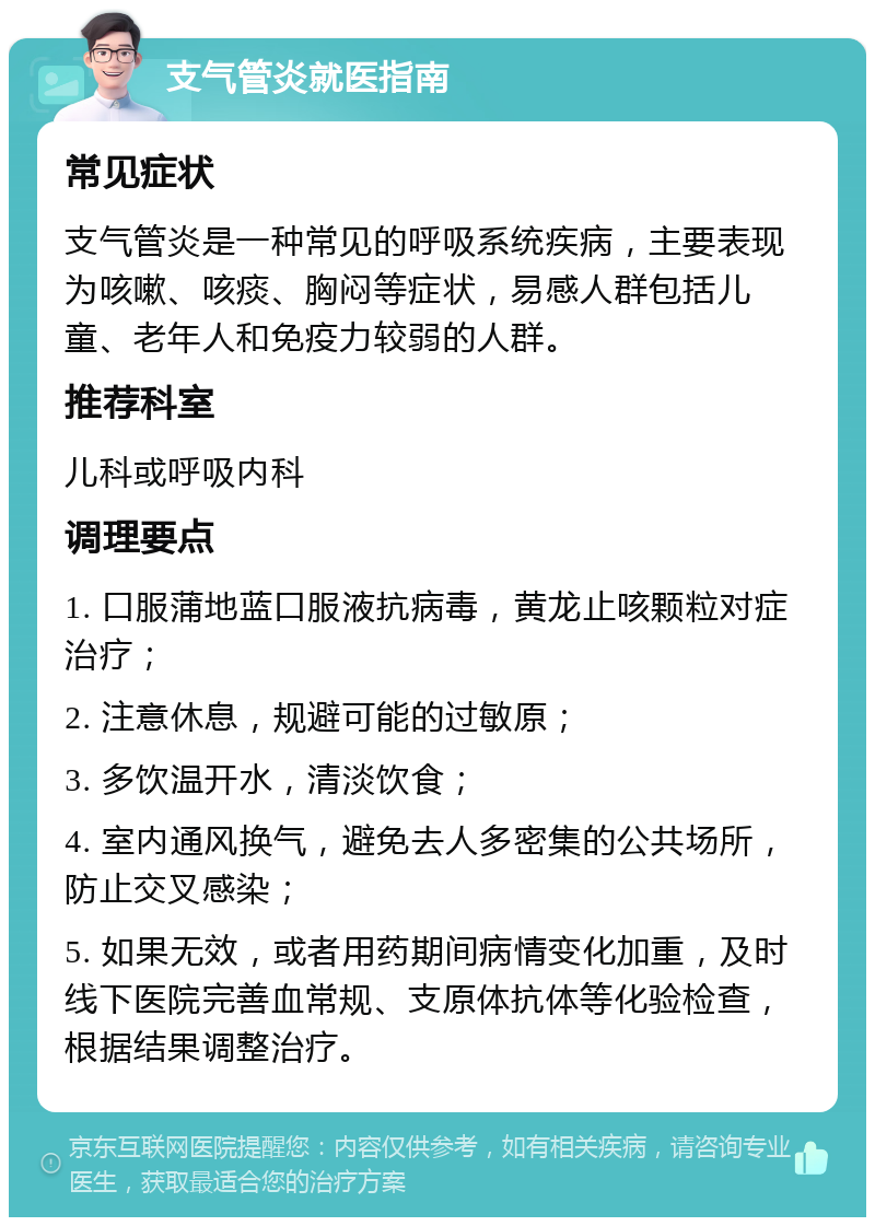 支气管炎就医指南 常见症状 支气管炎是一种常见的呼吸系统疾病，主要表现为咳嗽、咳痰、胸闷等症状，易感人群包括儿童、老年人和免疫力较弱的人群。 推荐科室 儿科或呼吸内科 调理要点 1. 口服蒲地蓝口服液抗病毒，黄龙止咳颗粒对症治疗； 2. 注意休息，规避可能的过敏原； 3. 多饮温开水，清淡饮食； 4. 室内通风换气，避免去人多密集的公共场所，防止交叉感染； 5. 如果无效，或者用药期间病情变化加重，及时线下医院完善血常规、支原体抗体等化验检查，根据结果调整治疗。