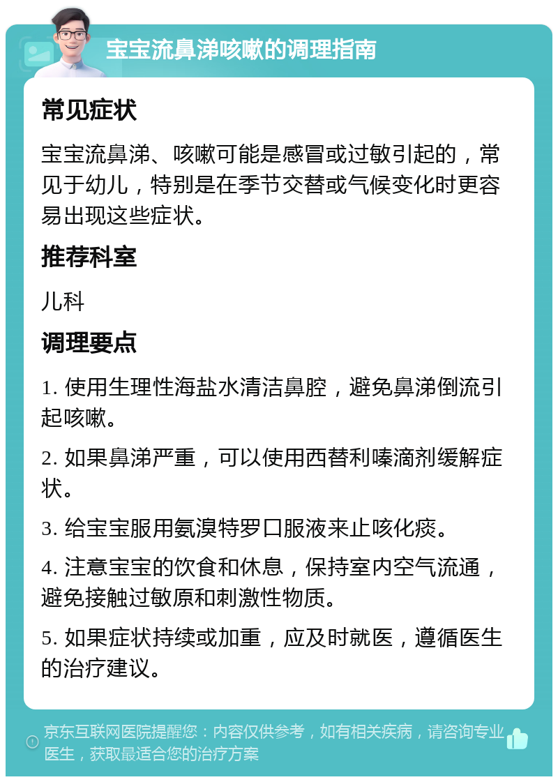 宝宝流鼻涕咳嗽的调理指南 常见症状 宝宝流鼻涕、咳嗽可能是感冒或过敏引起的，常见于幼儿，特别是在季节交替或气候变化时更容易出现这些症状。 推荐科室 儿科 调理要点 1. 使用生理性海盐水清洁鼻腔，避免鼻涕倒流引起咳嗽。 2. 如果鼻涕严重，可以使用西替利嗪滴剂缓解症状。 3. 给宝宝服用氨溴特罗口服液来止咳化痰。 4. 注意宝宝的饮食和休息，保持室内空气流通，避免接触过敏原和刺激性物质。 5. 如果症状持续或加重，应及时就医，遵循医生的治疗建议。