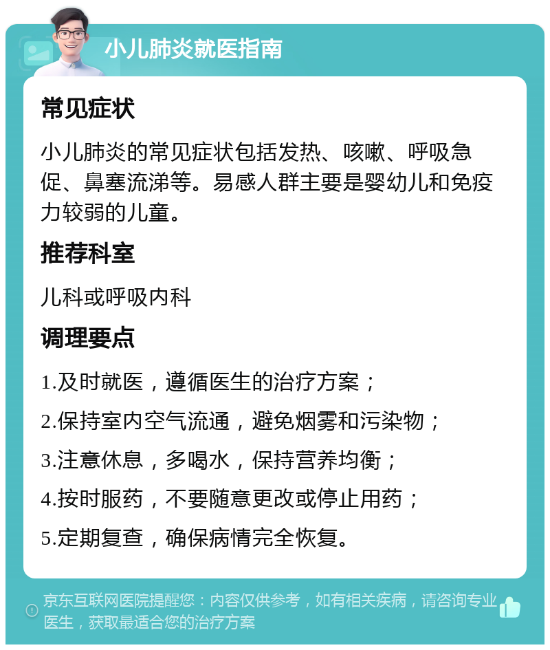 小儿肺炎就医指南 常见症状 小儿肺炎的常见症状包括发热、咳嗽、呼吸急促、鼻塞流涕等。易感人群主要是婴幼儿和免疫力较弱的儿童。 推荐科室 儿科或呼吸内科 调理要点 1.及时就医，遵循医生的治疗方案； 2.保持室内空气流通，避免烟雾和污染物； 3.注意休息，多喝水，保持营养均衡； 4.按时服药，不要随意更改或停止用药； 5.定期复查，确保病情完全恢复。