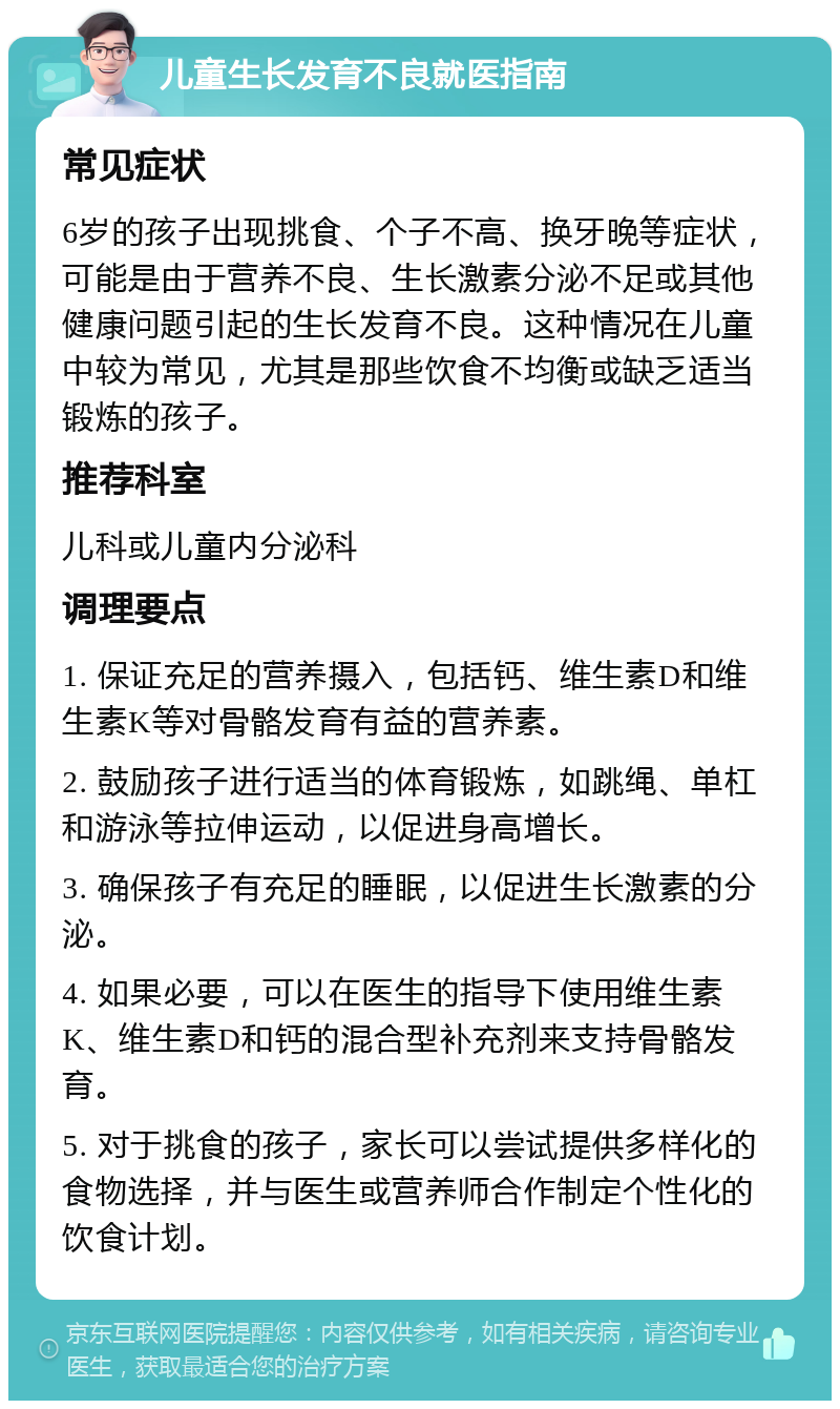 儿童生长发育不良就医指南 常见症状 6岁的孩子出现挑食、个子不高、换牙晚等症状，可能是由于营养不良、生长激素分泌不足或其他健康问题引起的生长发育不良。这种情况在儿童中较为常见，尤其是那些饮食不均衡或缺乏适当锻炼的孩子。 推荐科室 儿科或儿童内分泌科 调理要点 1. 保证充足的营养摄入，包括钙、维生素D和维生素K等对骨骼发育有益的营养素。 2. 鼓励孩子进行适当的体育锻炼，如跳绳、单杠和游泳等拉伸运动，以促进身高增长。 3. 确保孩子有充足的睡眠，以促进生长激素的分泌。 4. 如果必要，可以在医生的指导下使用维生素K、维生素D和钙的混合型补充剂来支持骨骼发育。 5. 对于挑食的孩子，家长可以尝试提供多样化的食物选择，并与医生或营养师合作制定个性化的饮食计划。