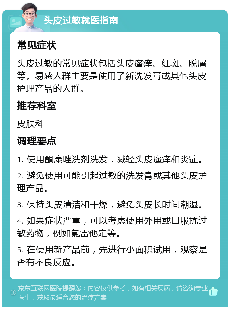 头皮过敏就医指南 常见症状 头皮过敏的常见症状包括头皮瘙痒、红斑、脱屑等。易感人群主要是使用了新洗发膏或其他头皮护理产品的人群。 推荐科室 皮肤科 调理要点 1. 使用酮康唑洗剂洗发，减轻头皮瘙痒和炎症。 2. 避免使用可能引起过敏的洗发膏或其他头皮护理产品。 3. 保持头皮清洁和干燥，避免头皮长时间潮湿。 4. 如果症状严重，可以考虑使用外用或口服抗过敏药物，例如氯雷他定等。 5. 在使用新产品前，先进行小面积试用，观察是否有不良反应。