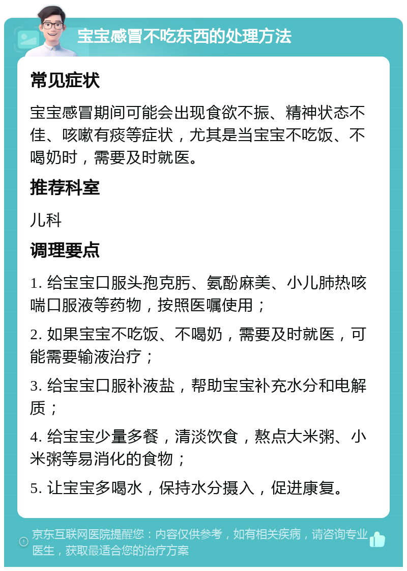 宝宝感冒不吃东西的处理方法 常见症状 宝宝感冒期间可能会出现食欲不振、精神状态不佳、咳嗽有痰等症状，尤其是当宝宝不吃饭、不喝奶时，需要及时就医。 推荐科室 儿科 调理要点 1. 给宝宝口服头孢克肟、氨酚麻美、小儿肺热咳喘口服液等药物，按照医嘱使用； 2. 如果宝宝不吃饭、不喝奶，需要及时就医，可能需要输液治疗； 3. 给宝宝口服补液盐，帮助宝宝补充水分和电解质； 4. 给宝宝少量多餐，清淡饮食，熬点大米粥、小米粥等易消化的食物； 5. 让宝宝多喝水，保持水分摄入，促进康复。