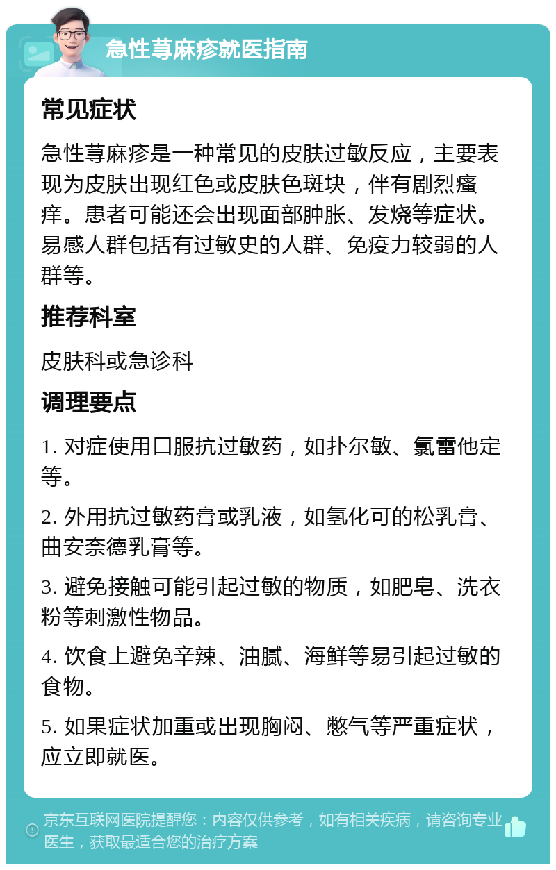 急性荨麻疹就医指南 常见症状 急性荨麻疹是一种常见的皮肤过敏反应，主要表现为皮肤出现红色或皮肤色斑块，伴有剧烈瘙痒。患者可能还会出现面部肿胀、发烧等症状。易感人群包括有过敏史的人群、免疫力较弱的人群等。 推荐科室 皮肤科或急诊科 调理要点 1. 对症使用口服抗过敏药，如扑尔敏、氯雷他定等。 2. 外用抗过敏药膏或乳液，如氢化可的松乳膏、曲安奈德乳膏等。 3. 避免接触可能引起过敏的物质，如肥皂、洗衣粉等刺激性物品。 4. 饮食上避免辛辣、油腻、海鲜等易引起过敏的食物。 5. 如果症状加重或出现胸闷、憋气等严重症状，应立即就医。