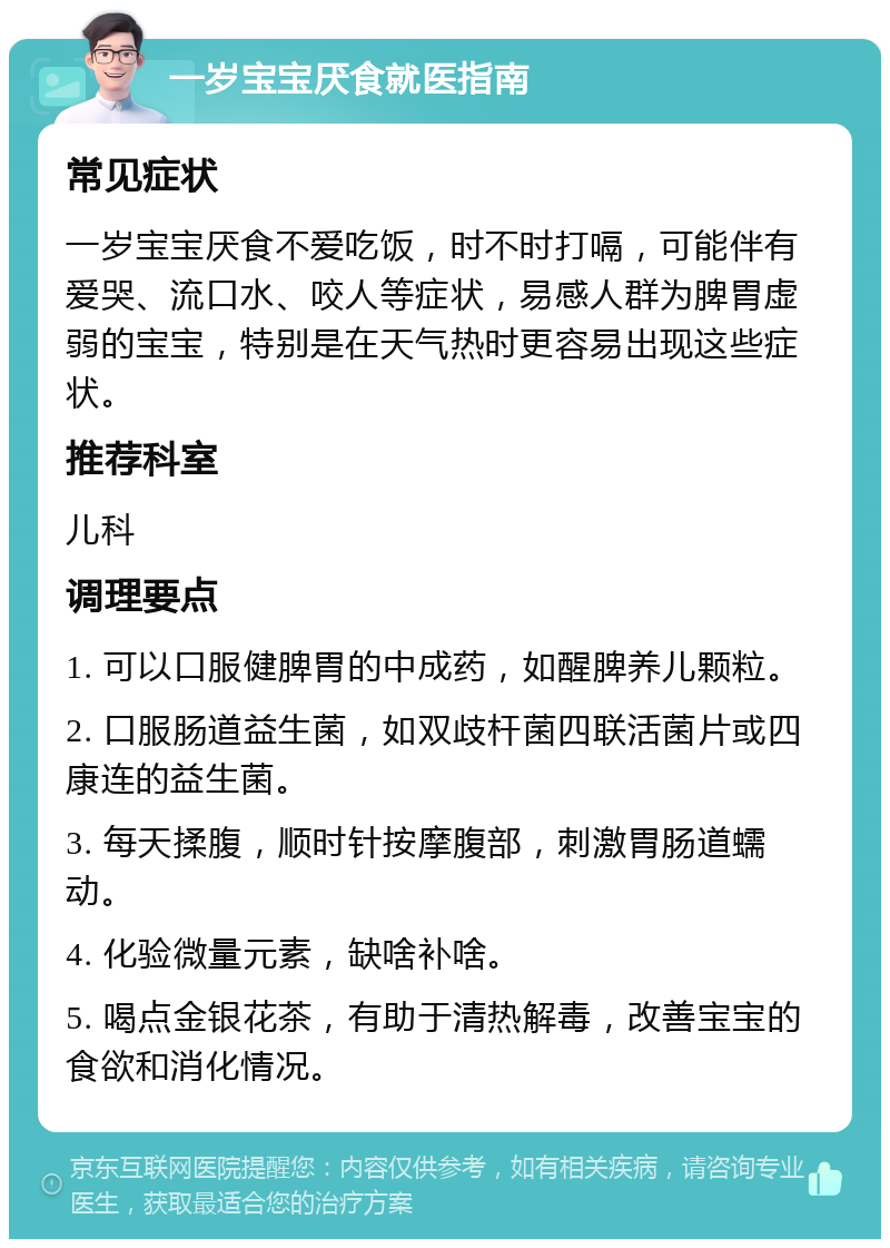 一岁宝宝厌食就医指南 常见症状 一岁宝宝厌食不爱吃饭，时不时打嗝，可能伴有爱哭、流口水、咬人等症状，易感人群为脾胃虚弱的宝宝，特别是在天气热时更容易出现这些症状。 推荐科室 儿科 调理要点 1. 可以口服健脾胃的中成药，如醒脾养儿颗粒。 2. 口服肠道益生菌，如双歧杆菌四联活菌片或四康连的益生菌。 3. 每天揉腹，顺时针按摩腹部，刺激胃肠道蠕动。 4. 化验微量元素，缺啥补啥。 5. 喝点金银花茶，有助于清热解毒，改善宝宝的食欲和消化情况。