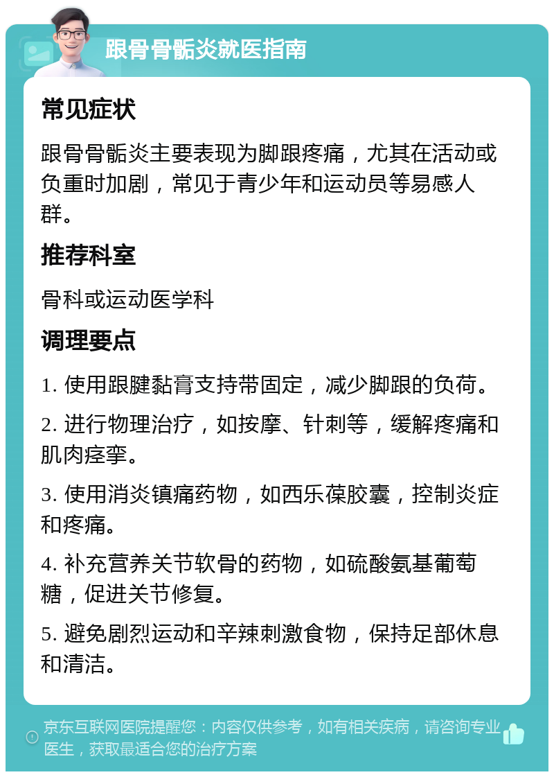 跟骨骨骺炎就医指南 常见症状 跟骨骨骺炎主要表现为脚跟疼痛，尤其在活动或负重时加剧，常见于青少年和运动员等易感人群。 推荐科室 骨科或运动医学科 调理要点 1. 使用跟腱黏膏支持带固定，减少脚跟的负荷。 2. 进行物理治疗，如按摩、针刺等，缓解疼痛和肌肉痉挛。 3. 使用消炎镇痛药物，如西乐葆胶囊，控制炎症和疼痛。 4. 补充营养关节软骨的药物，如硫酸氨基葡萄糖，促进关节修复。 5. 避免剧烈运动和辛辣刺激食物，保持足部休息和清洁。