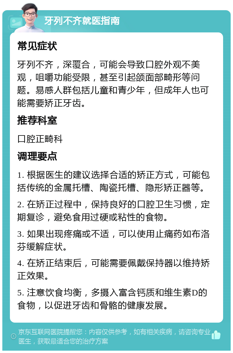 牙列不齐就医指南 常见症状 牙列不齐，深覆合，可能会导致口腔外观不美观，咀嚼功能受限，甚至引起颌面部畸形等问题。易感人群包括儿童和青少年，但成年人也可能需要矫正牙齿。 推荐科室 口腔正畸科 调理要点 1. 根据医生的建议选择合适的矫正方式，可能包括传统的金属托槽、陶瓷托槽、隐形矫正器等。 2. 在矫正过程中，保持良好的口腔卫生习惯，定期复诊，避免食用过硬或粘性的食物。 3. 如果出现疼痛或不适，可以使用止痛药如布洛芬缓解症状。 4. 在矫正结束后，可能需要佩戴保持器以维持矫正效果。 5. 注意饮食均衡，多摄入富含钙质和维生素D的食物，以促进牙齿和骨骼的健康发展。