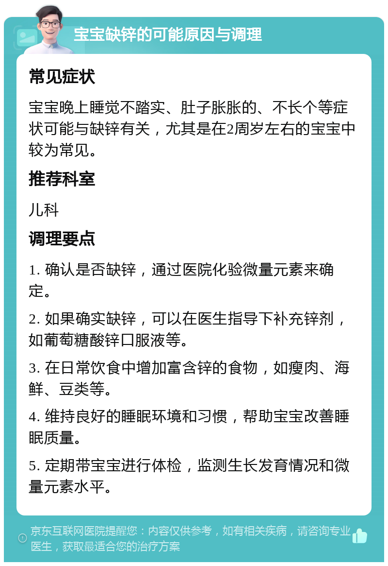 宝宝缺锌的可能原因与调理 常见症状 宝宝晚上睡觉不踏实、肚子胀胀的、不长个等症状可能与缺锌有关，尤其是在2周岁左右的宝宝中较为常见。 推荐科室 儿科 调理要点 1. 确认是否缺锌，通过医院化验微量元素来确定。 2. 如果确实缺锌，可以在医生指导下补充锌剂，如葡萄糖酸锌口服液等。 3. 在日常饮食中增加富含锌的食物，如瘦肉、海鲜、豆类等。 4. 维持良好的睡眠环境和习惯，帮助宝宝改善睡眠质量。 5. 定期带宝宝进行体检，监测生长发育情况和微量元素水平。