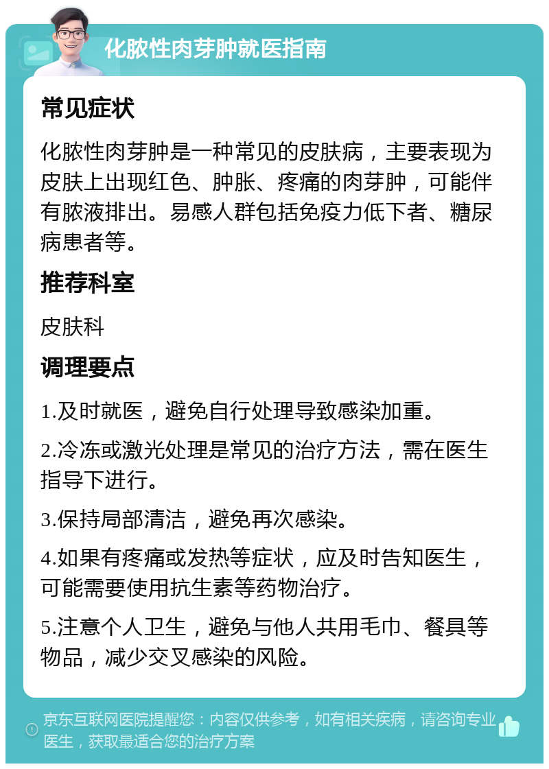 化脓性肉芽肿就医指南 常见症状 化脓性肉芽肿是一种常见的皮肤病，主要表现为皮肤上出现红色、肿胀、疼痛的肉芽肿，可能伴有脓液排出。易感人群包括免疫力低下者、糖尿病患者等。 推荐科室 皮肤科 调理要点 1.及时就医，避免自行处理导致感染加重。 2.冷冻或激光处理是常见的治疗方法，需在医生指导下进行。 3.保持局部清洁，避免再次感染。 4.如果有疼痛或发热等症状，应及时告知医生，可能需要使用抗生素等药物治疗。 5.注意个人卫生，避免与他人共用毛巾、餐具等物品，减少交叉感染的风险。