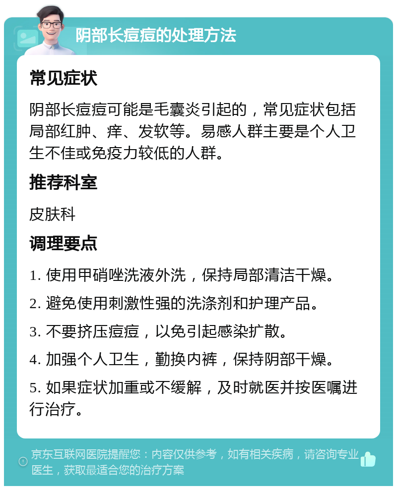 阴部长痘痘的处理方法 常见症状 阴部长痘痘可能是毛囊炎引起的，常见症状包括局部红肿、痒、发软等。易感人群主要是个人卫生不佳或免疫力较低的人群。 推荐科室 皮肤科 调理要点 1. 使用甲硝唑洗液外洗，保持局部清洁干燥。 2. 避免使用刺激性强的洗涤剂和护理产品。 3. 不要挤压痘痘，以免引起感染扩散。 4. 加强个人卫生，勤换内裤，保持阴部干燥。 5. 如果症状加重或不缓解，及时就医并按医嘱进行治疗。