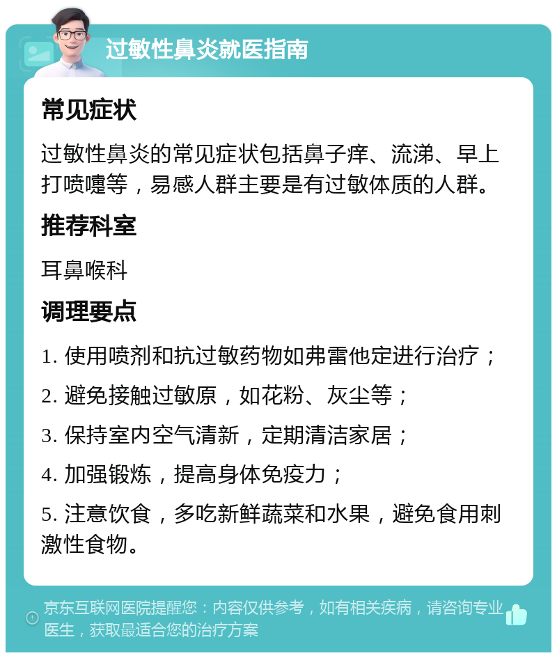 过敏性鼻炎就医指南 常见症状 过敏性鼻炎的常见症状包括鼻子痒、流涕、早上打喷嚏等，易感人群主要是有过敏体质的人群。 推荐科室 耳鼻喉科 调理要点 1. 使用喷剂和抗过敏药物如弗雷他定进行治疗； 2. 避免接触过敏原，如花粉、灰尘等； 3. 保持室内空气清新，定期清洁家居； 4. 加强锻炼，提高身体免疫力； 5. 注意饮食，多吃新鲜蔬菜和水果，避免食用刺激性食物。