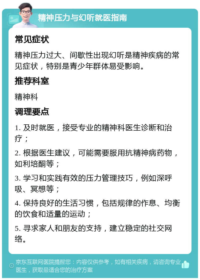 精神压力与幻听就医指南 常见症状 精神压力过大、间歇性出现幻听是精神疾病的常见症状，特别是青少年群体易受影响。 推荐科室 精神科 调理要点 1. 及时就医，接受专业的精神科医生诊断和治疗； 2. 根据医生建议，可能需要服用抗精神病药物，如利培酮等； 3. 学习和实践有效的压力管理技巧，例如深呼吸、冥想等； 4. 保持良好的生活习惯，包括规律的作息、均衡的饮食和适量的运动； 5. 寻求家人和朋友的支持，建立稳定的社交网络。