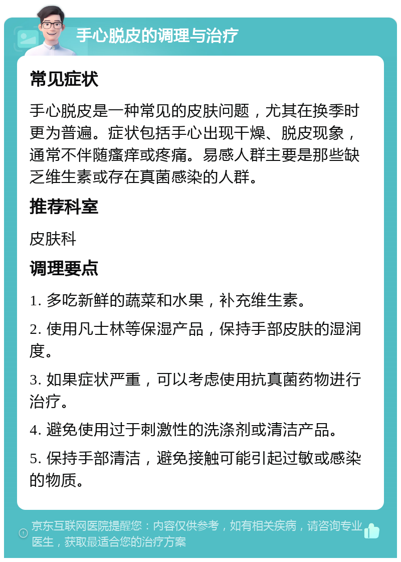 手心脱皮的调理与治疗 常见症状 手心脱皮是一种常见的皮肤问题，尤其在换季时更为普遍。症状包括手心出现干燥、脱皮现象，通常不伴随瘙痒或疼痛。易感人群主要是那些缺乏维生素或存在真菌感染的人群。 推荐科室 皮肤科 调理要点 1. 多吃新鲜的蔬菜和水果，补充维生素。 2. 使用凡士林等保湿产品，保持手部皮肤的湿润度。 3. 如果症状严重，可以考虑使用抗真菌药物进行治疗。 4. 避免使用过于刺激性的洗涤剂或清洁产品。 5. 保持手部清洁，避免接触可能引起过敏或感染的物质。