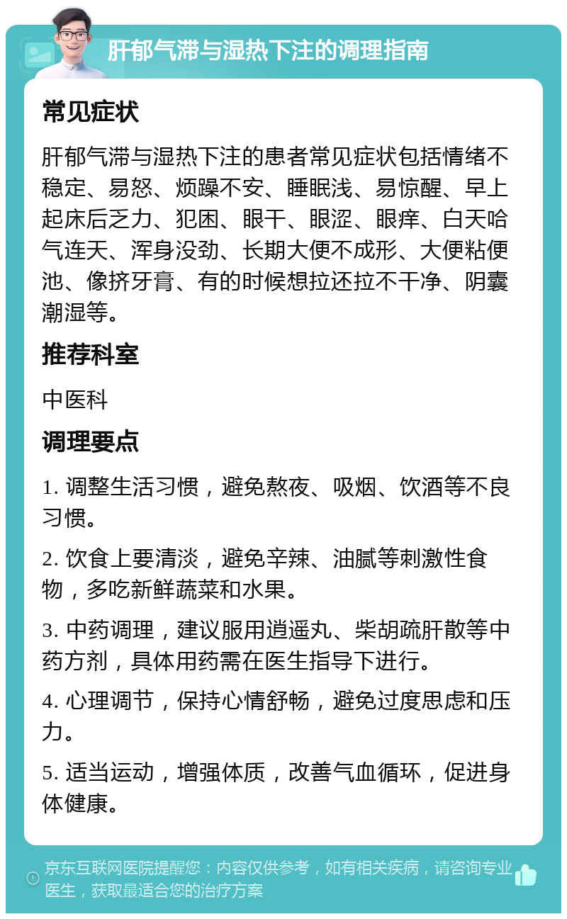 肝郁气滞与湿热下注的调理指南 常见症状 肝郁气滞与湿热下注的患者常见症状包括情绪不稳定、易怒、烦躁不安、睡眠浅、易惊醒、早上起床后乏力、犯困、眼干、眼涩、眼痒、白天哈气连天、浑身没劲、长期大便不成形、大便粘便池、像挤牙膏、有的时候想拉还拉不干净、阴囊潮湿等。 推荐科室 中医科 调理要点 1. 调整生活习惯，避免熬夜、吸烟、饮酒等不良习惯。 2. 饮食上要清淡，避免辛辣、油腻等刺激性食物，多吃新鲜蔬菜和水果。 3. 中药调理，建议服用逍遥丸、柴胡疏肝散等中药方剂，具体用药需在医生指导下进行。 4. 心理调节，保持心情舒畅，避免过度思虑和压力。 5. 适当运动，增强体质，改善气血循环，促进身体健康。