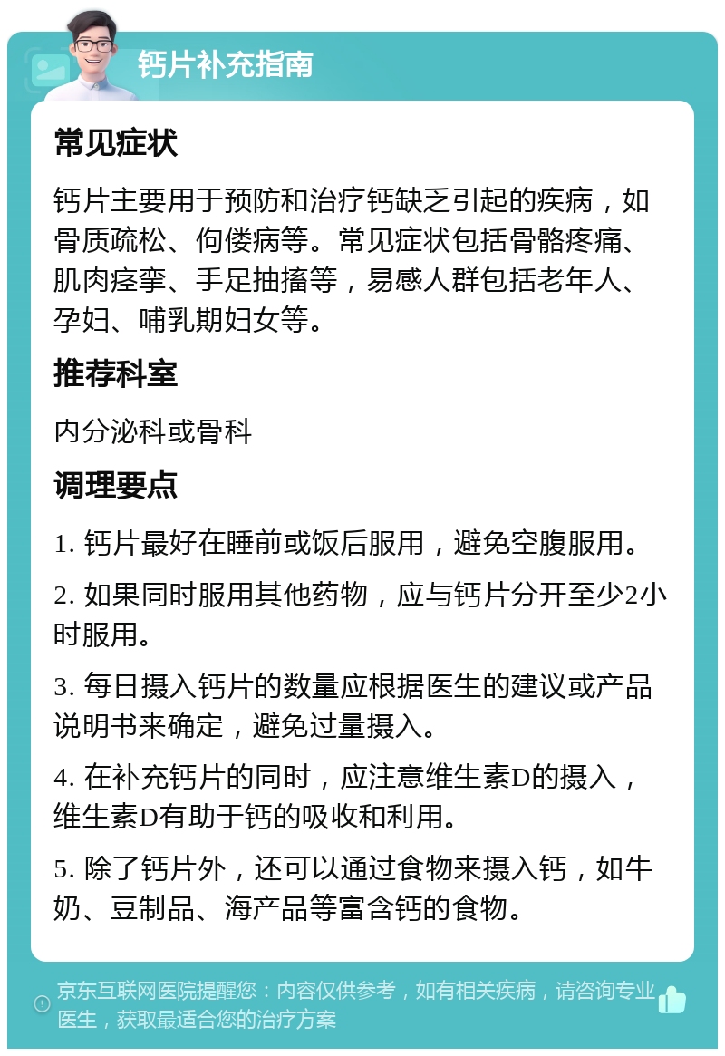 钙片补充指南 常见症状 钙片主要用于预防和治疗钙缺乏引起的疾病，如骨质疏松、佝偻病等。常见症状包括骨骼疼痛、肌肉痉挛、手足抽搐等，易感人群包括老年人、孕妇、哺乳期妇女等。 推荐科室 内分泌科或骨科 调理要点 1. 钙片最好在睡前或饭后服用，避免空腹服用。 2. 如果同时服用其他药物，应与钙片分开至少2小时服用。 3. 每日摄入钙片的数量应根据医生的建议或产品说明书来确定，避免过量摄入。 4. 在补充钙片的同时，应注意维生素D的摄入，维生素D有助于钙的吸收和利用。 5. 除了钙片外，还可以通过食物来摄入钙，如牛奶、豆制品、海产品等富含钙的食物。