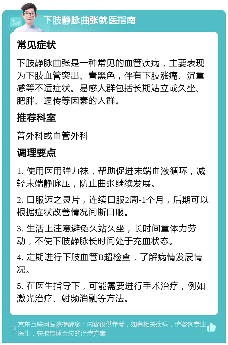 下肢静脉曲张就医指南 常见症状 下肢静脉曲张是一种常见的血管疾病，主要表现为下肢血管突出、青黑色，伴有下肢涨痛、沉重感等不适症状。易感人群包括长期站立或久坐、肥胖、遗传等因素的人群。 推荐科室 普外科或血管外科 调理要点 1. 使用医用弹力袜，帮助促进末端血液循环，减轻末端静脉压，防止曲张继续发展。 2. 口服迈之灵片，连续口服2周-1个月，后期可以根据症状改善情况间断口服。 3. 生活上注意避免久站久坐，长时间重体力劳动，不使下肢静脉长时间处于充血状态。 4. 定期进行下肢血管B超检查，了解病情发展情况。 5. 在医生指导下，可能需要进行手术治疗，例如激光治疗、射频消融等方法。