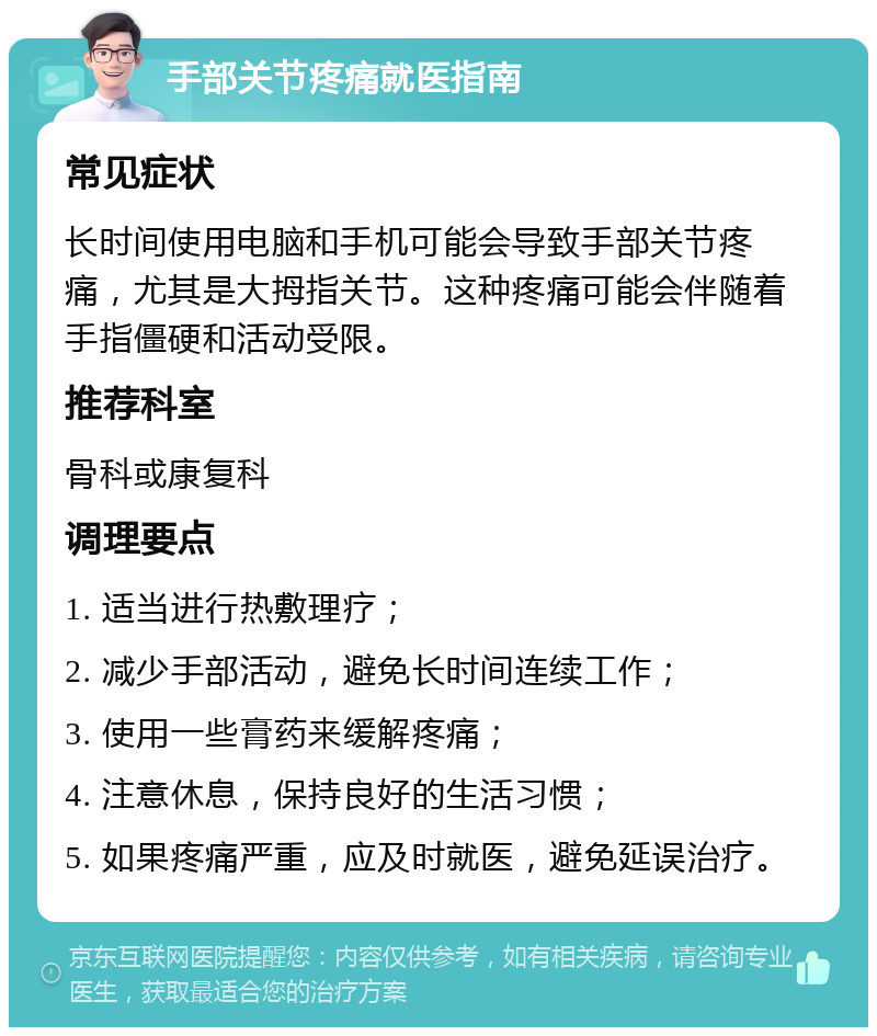 手部关节疼痛就医指南 常见症状 长时间使用电脑和手机可能会导致手部关节疼痛，尤其是大拇指关节。这种疼痛可能会伴随着手指僵硬和活动受限。 推荐科室 骨科或康复科 调理要点 1. 适当进行热敷理疗； 2. 减少手部活动，避免长时间连续工作； 3. 使用一些膏药来缓解疼痛； 4. 注意休息，保持良好的生活习惯； 5. 如果疼痛严重，应及时就医，避免延误治疗。