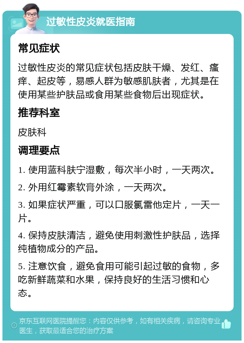 过敏性皮炎就医指南 常见症状 过敏性皮炎的常见症状包括皮肤干燥、发红、瘙痒、起皮等，易感人群为敏感肌肤者，尤其是在使用某些护肤品或食用某些食物后出现症状。 推荐科室 皮肤科 调理要点 1. 使用蓝科肤宁湿敷，每次半小时，一天两次。 2. 外用红霉素软膏外涂，一天两次。 3. 如果症状严重，可以口服氯雷他定片，一天一片。 4. 保持皮肤清洁，避免使用刺激性护肤品，选择纯植物成分的产品。 5. 注意饮食，避免食用可能引起过敏的食物，多吃新鲜蔬菜和水果，保持良好的生活习惯和心态。