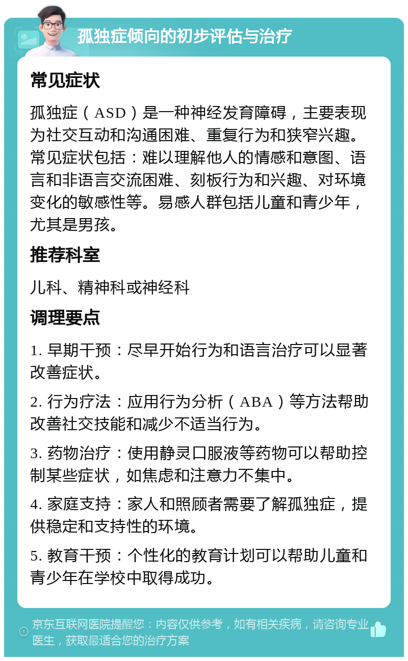 孤独症倾向的初步评估与治疗 常见症状 孤独症（ASD）是一种神经发育障碍，主要表现为社交互动和沟通困难、重复行为和狭窄兴趣。常见症状包括：难以理解他人的情感和意图、语言和非语言交流困难、刻板行为和兴趣、对环境变化的敏感性等。易感人群包括儿童和青少年，尤其是男孩。 推荐科室 儿科、精神科或神经科 调理要点 1. 早期干预：尽早开始行为和语言治疗可以显著改善症状。 2. 行为疗法：应用行为分析（ABA）等方法帮助改善社交技能和减少不适当行为。 3. 药物治疗：使用静灵口服液等药物可以帮助控制某些症状，如焦虑和注意力不集中。 4. 家庭支持：家人和照顾者需要了解孤独症，提供稳定和支持性的环境。 5. 教育干预：个性化的教育计划可以帮助儿童和青少年在学校中取得成功。