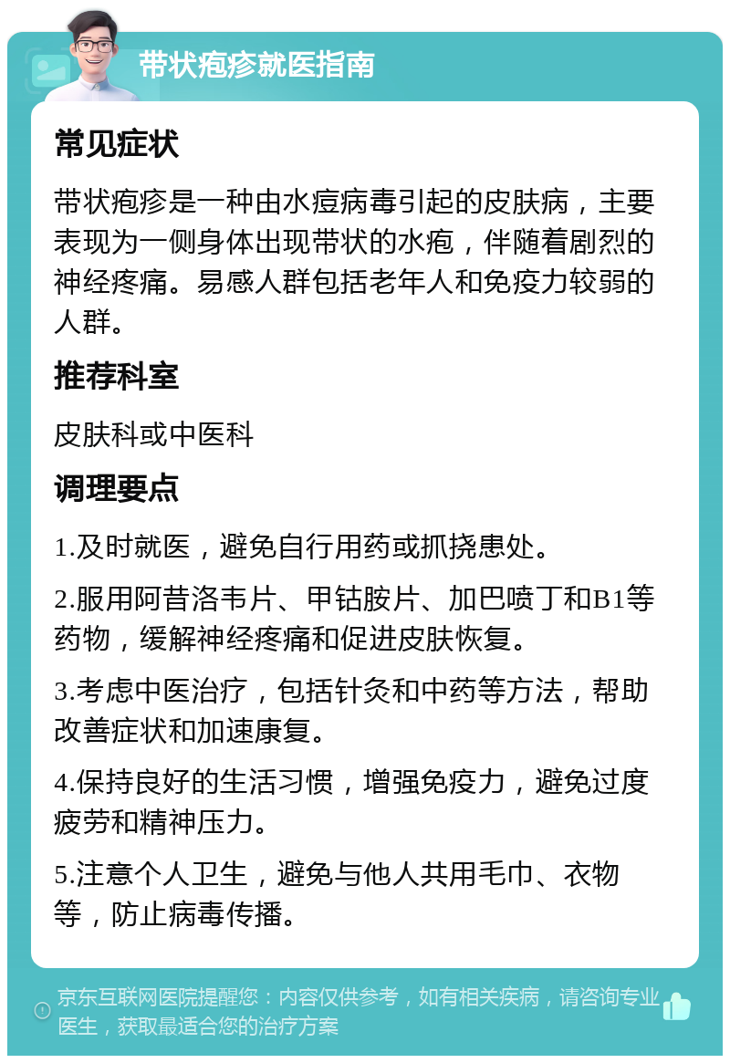 带状疱疹就医指南 常见症状 带状疱疹是一种由水痘病毒引起的皮肤病，主要表现为一侧身体出现带状的水疱，伴随着剧烈的神经疼痛。易感人群包括老年人和免疫力较弱的人群。 推荐科室 皮肤科或中医科 调理要点 1.及时就医，避免自行用药或抓挠患处。 2.服用阿昔洛韦片、甲钴胺片、加巴喷丁和B1等药物，缓解神经疼痛和促进皮肤恢复。 3.考虑中医治疗，包括针灸和中药等方法，帮助改善症状和加速康复。 4.保持良好的生活习惯，增强免疫力，避免过度疲劳和精神压力。 5.注意个人卫生，避免与他人共用毛巾、衣物等，防止病毒传播。